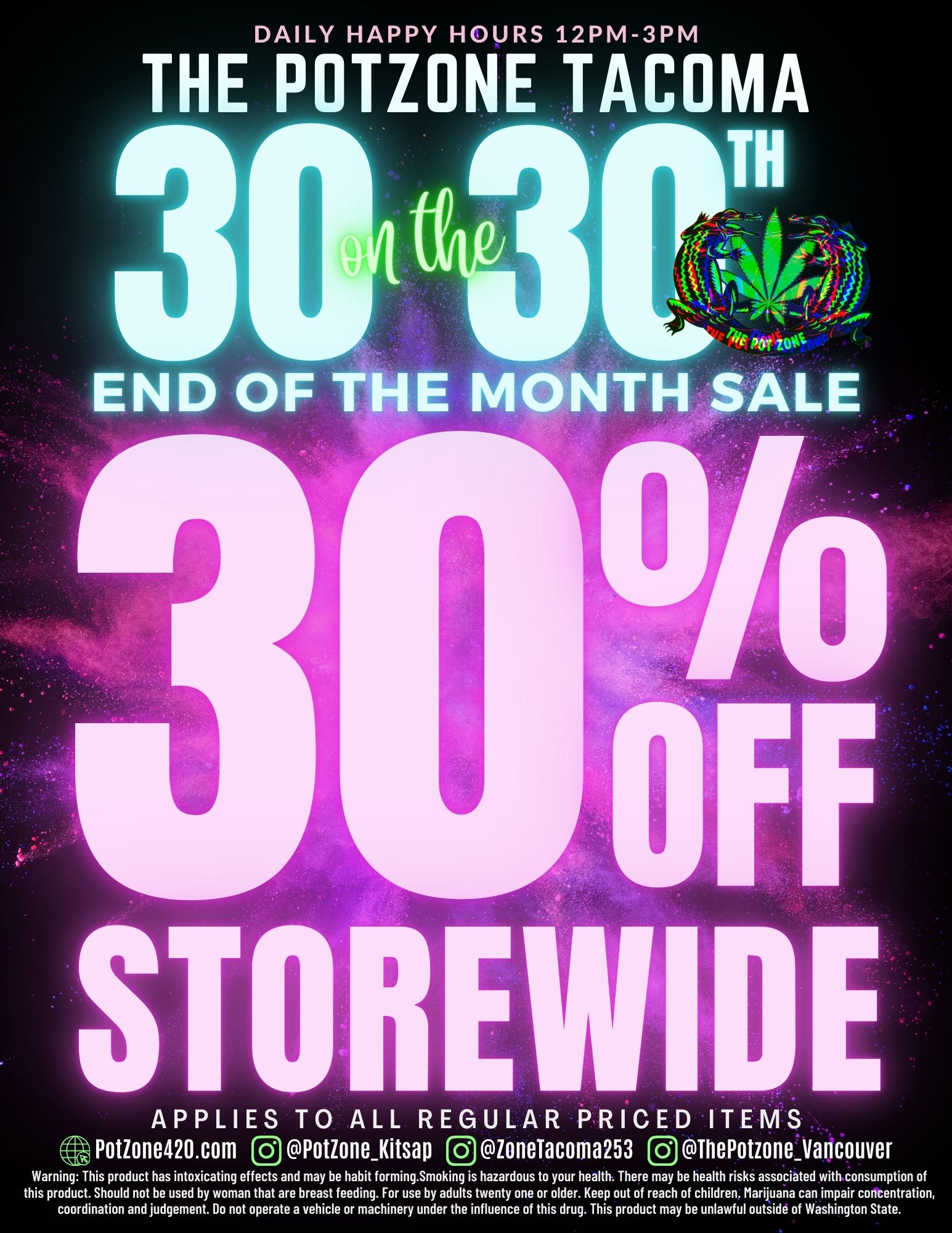 DAILY HAPPY HOURS 12PM-3PM THE POTZONE TACOMA END OF THE MONTH SALE APPLIES TO ALL REGULAR PRICED ITEMS Potione420.com 0 PotioneKitsap 1 ioneTacoma253 ThePotzoneVancouver Warning This product has intoxicating effects and may be habit forming.Smoking is hazardous to your health. There may be health risks associated with consumption of this product. Should not be used by woman that are breast feeding. For use by adults twenty one or older. Keep out of reach of children. Marijuana can impair concentration coordination and judgement. Do not operate a vehicle or machinery under the influence of this drug. This product may be unlawful outside of Washington State. / 