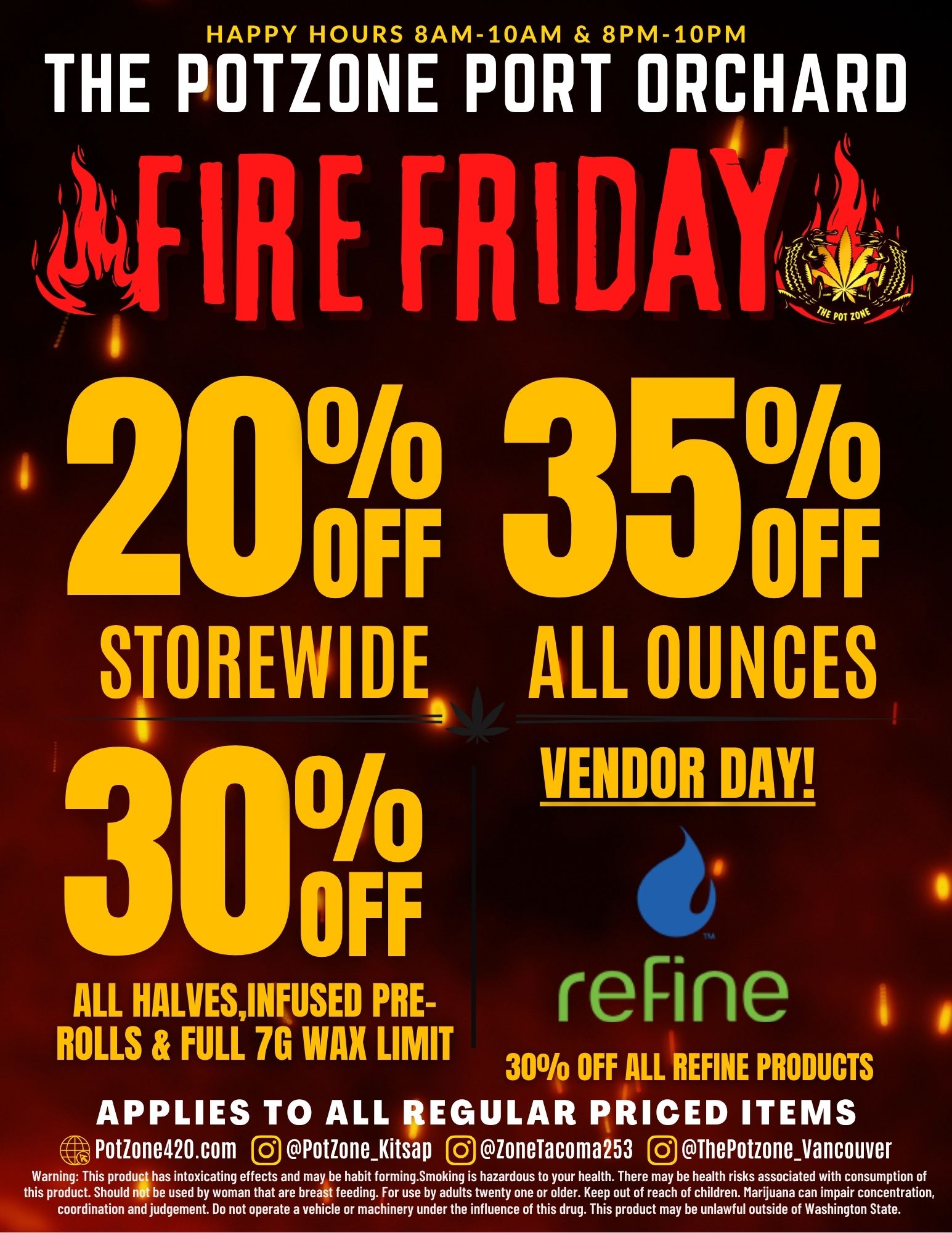 HAPPY HOURS 8AM-10AM 8PM-10PM A THE POTZONE PORT ORCHARD IRE FRI I ....-- 1 2001F7 3501F STOREWIDE ALL OUNCES I DAY OFF t reline s ALL HALVESINFUSED PRE-ROLLS FULL 7G WAX LIMIT 30 OFF ALL REFINE PRODUCTS APPLIES TO ALL IAEGULAR PRICED ITEMS Potione420.com 0 Potionefitsap 0 loneTacoma 253 0 ThePotzoneVancouver Warning This prods has intoxicating effects and may be habit forming.Smoking is hazardous to your health. There may be health risks associated with consumption of this product. Should nit be used by woman that are breast feeding. For use by adults twenty one or older. Keep out of reach of children. Marijuana can impair concentration coordination and judgement. Do not operate a vehicle or machinery under the influence of this drug. This product may be unlawful outside of Washington State. / 