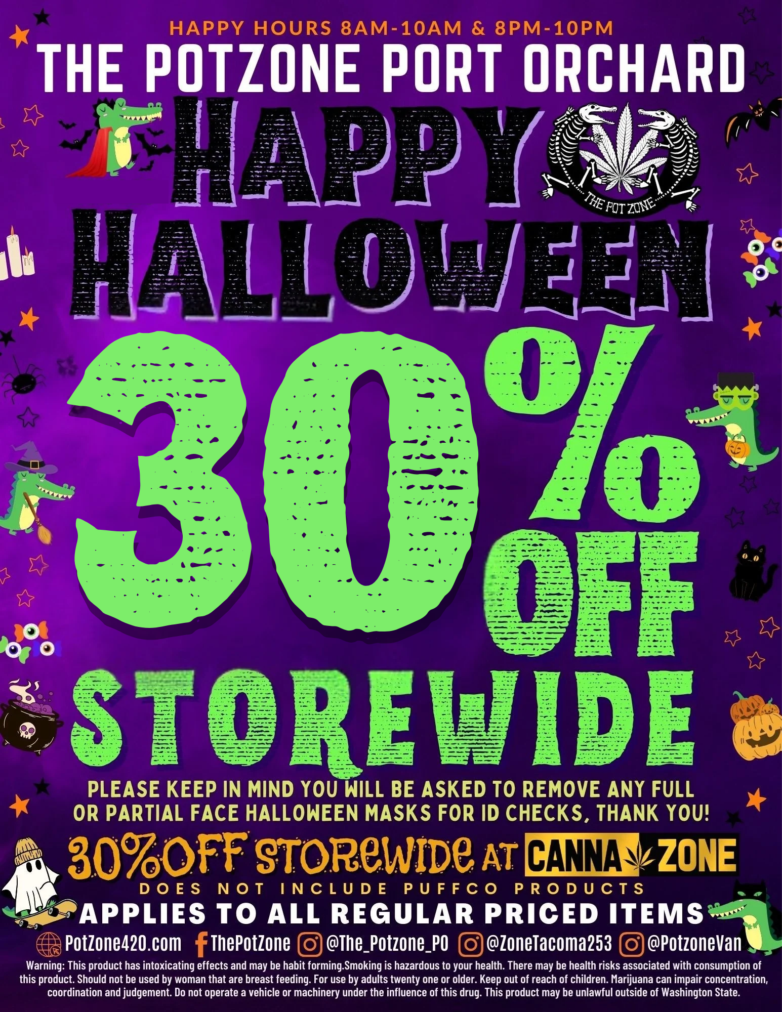 HAPPY HOURS 8AM 10AM 8PM 10PM THE OTZONE PORT ORCHARD POMO .6 - /.-rh OFF.0. YS S T REIN IDE PLEASE KEEP IN MIND YOU WILL BE ASKED TO REMOVE ANY FULL OR PARTIAL FACE HALLOWEEN MASKS FOR ID CHECKS THANK YOU 800FF ffOrteWIDe AT CANNAZONE DOES NOT INCLUDE PUFFCO PRODUCTS APPLIES TO ALL REGULAR PRICED ITEMS Potioneno.com finePotzone 0ihePotzonero 0zoneracoma253 Offotzonevan Warning This product has intoxicating effects and may be habit f orming.Smoking is hazardous to your health. There may be health risks associated with consumption of this product. Should not be used by woman that are breast feeding. For use by adults twenty one or older. Keep out of reach of children. Marijuana can impair concentration coordination and judgement. Do not operate a vehicle or machinery under the influence of this drug. This product may be unlawful outside of Washington State. / 