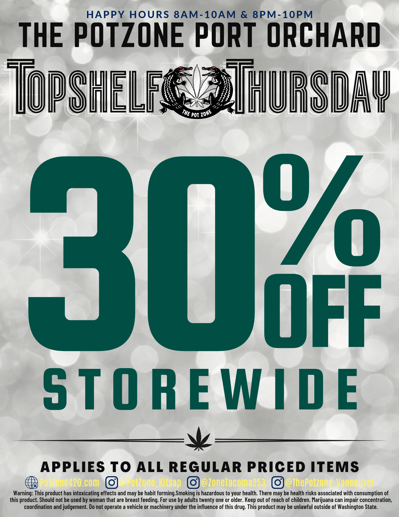 HAPPY HOURS 8AM-10AM 8PM-10PM THE POTZONE PORT ORCHARD -Fir S2AV OFF STOREWIDE APPLIES TO ALL REGULAR PRICED ITEMS Warning This product has intoxicating effects and may be habit forming.Smoking is hazardous to your health. There may be health risks associated with consumption of this product. Should not be used by woman that are breast feeding. For use by adults twenty one or older. Keep out of reach of children. Marijuana can impair concentration coordination and judgement. Do not operate a vehicle or machinery under the influence of this drug. This product may be unlawful outside of Washington State. / 