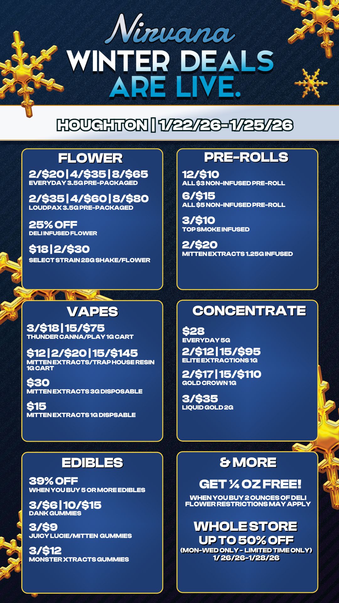 WINTER DEALS APE LIVE. FLOWER 2/52014/53518/565 EVERYDAY 3.5G PRE-PACKAGED 2/$3514/$6018480 LOUDPAX 3.5G PRE-PACKAGED 25 OFF DELI INFUSED FLOWER $18 12/$30 SELECT STRAIN 28G SHAKE/FLOWER a VAPES 3/$18115/$75 THUNDER CANNA/PLAY 1G CART $1212/520115/5145 MITTEN EXTRACTS/TRAP HOUSE RESIN 1G CART $30 MITTEN EXTRACTS 3G DISPOSABLE $15 MITTEN EXTRACTS 1G DISPSABLE EDIBLES 39 OFF WHEN YOU BUY 5 OR MORE EDIBLES 3/56110/$15 DANK GUMMIES 3/$9 JUICY LUCIE/MITTEN GUMMIES 3/$12 MONSTER XTRACTS GUMMIES PRE-ROLLS 12/510 ALL $3 NON-INFUSED PRE-ROLL 6/515 ALL $5 NON-INFUSED PRE-ROLL 3/510 TOP SMOKE INFUSED 2/$20 MITTEN EXTRACTS 1.25G INFUSED CONCENTRATE $28 EVERYDAY 5G 2/$12115/$95 ELITE EXTRACTIONS 1G 2/517115/5110 GOLD CROWN 10 3/$35 LIQUID GOLD 2G Er MORE GET IA OZ FREE WHEN YOU BUY 2 OUNCES OF DELI FLOWER RESTRICTIONS MAY APPLY WHOLE STORE UP TO 50 OFF MON-WED ONLY - LIMITED TIME ONLY 1/ 2G/26-1/28/26 / 