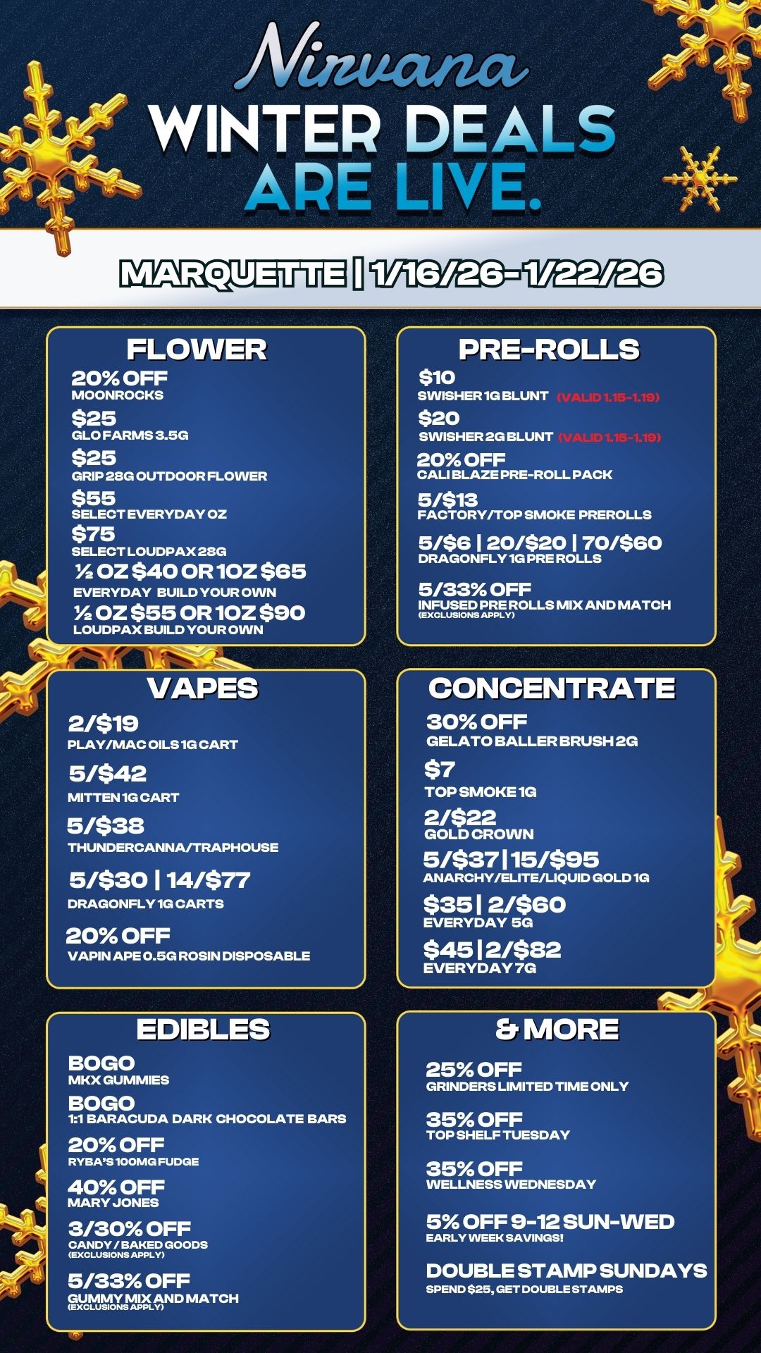 FLOWER 20 OFF MOONROCKS $25 GLO FARMS 3.5G $25 GRIP 28G OUTDOOR FLOVVER $55 SELECT EVERYDAY OZ $75 SELECT LOUDPAX28G Y2 OZ $40 OR 10Z $65 EVERYDAY BUILD YOUR OINN Y2 OZ $55 OR 10Z $90 LOUDPAX BUILD YOUR OVVN VAPES 2/$19 PLAY/MAC OILS 1G CART 5/$42 MITTEN 1G CART 5/$38 THUNDERCANNAJTRAPHOUSE 5/$30 1 14/$77 DRAGONFLY 1G CARTS 20 OFF VAPIN APE 0.50 ROSIN DISPOSABLE EDIBLES BOLO MKX GUMMIES BOLO 11 BARACUDA DARK CHOCOLATE BARS 20 OFF RYBAS 100MG FUDGE 40 OFF D MARY JONES 3/30 OFF OANDY/BAKEDGOODS mxcLusionmAp 5/33 OFF vematupfAND MATCH J PRE-ROLLS $10 SVVISHER1G BLUNT $20 SVVISHER2G BLUNT 20 OFF CALI BLAZE PRE-ROLL PACK 5/$13 FACTORY/TOP SMOKE PREROLLS 5/$6120/$20170/$60 DRAGONFLY 1G PRE ROLLS 5/33 OFF tt5EmFROLLS MIX AND MATCH CONCENTRATE 30 OFF GELATO BALLER BRUSH 2G $7 TOP SMOKE 1G 2/$22 GOLD CROWN 5/$37115/$95 ANARCHY/ELITE/LIQUID GOLD 1G $351 2/$G0 EVERYDAY 5G $45 12/$82 EVERYDAY 7G Er MORE 25 OFF GRINDERS LIMITED TIME ONLY 35 OFF TOP SHELF TUESDAY 35 OFF WELLNESS WEDNESDAY 5 OFF 9-12 SUN-WED EARLY VVEEK SAVINGS DOUBLE STAMP SUNDAYS SPEND .25 GET DOUBLE STAMPS / 