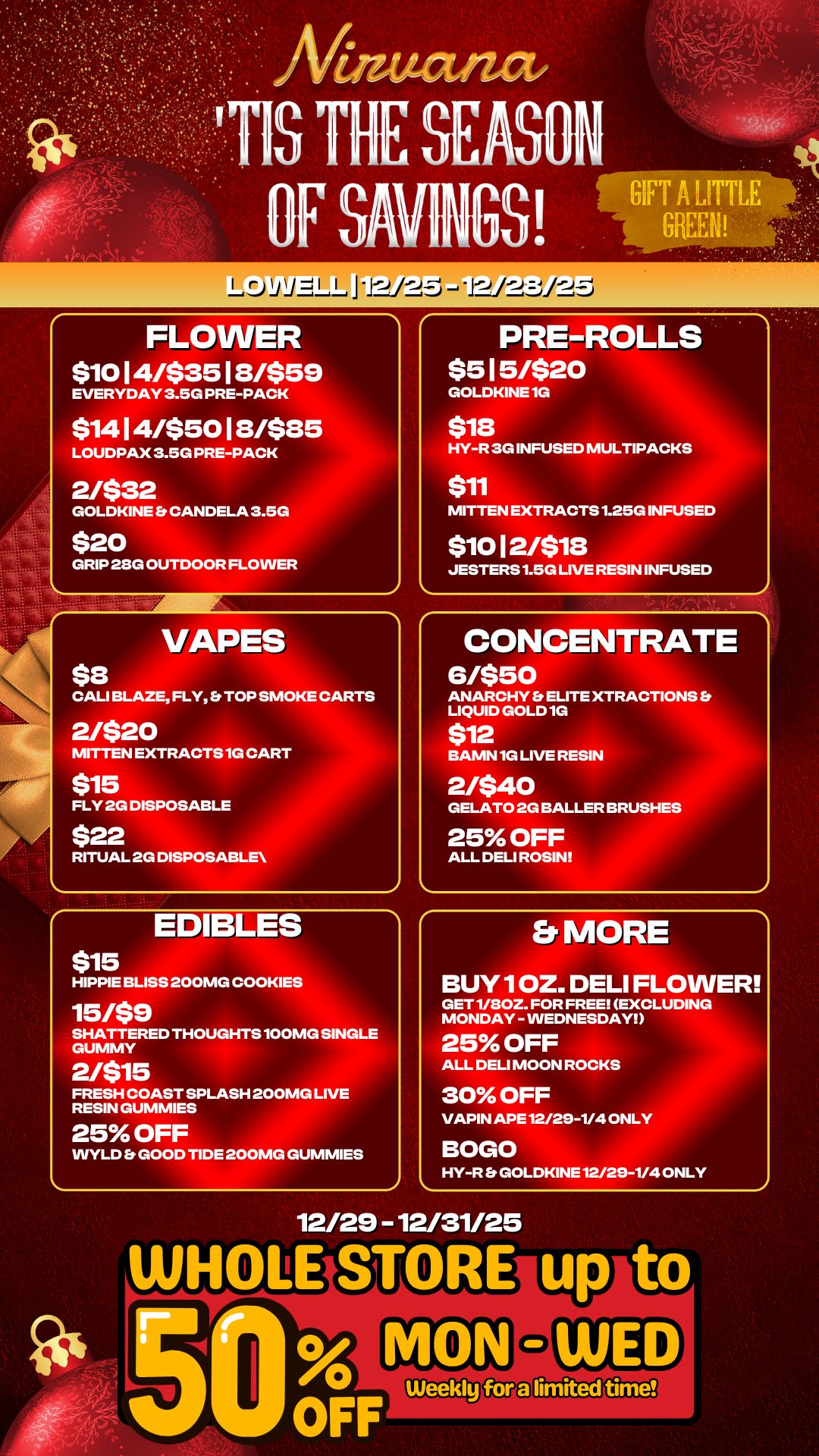 FLOWER $10 14/$35 18/ EVERYDAY 3.5G PRE-PA $ 1 4 I 4/$501S/ LOUDPAX 3.5G PRE-PAC 2/$32 GOLDKINE CANDELA 3 $20 59 GRIP 28G OUTDOOR FLOWER 5 $8 VAPES CALI BLAZE FLY Et TOP SMOKE CARTS 1G CA RITUAL 2G DISPOS 2/$20 MITTEN EXTRACTS ABLE $15 FLY 2G DISPOS $22 RT $15 EDIBLES HIPPIE BLISS 200MG COOKIES 15/$9 SHATTERED THOUGHTS 100MG SINGLE GUMMY 2/$15 FRESH COAST SPLASH 200MG LIVE RESIN GUMMIES 25 OFF WYLD Et GOOD TIDE 200MG GUMMIES PRE-ROLLS $515/$20 GOLDKINE 1G $18 HY-R 3G INFUSED MULTIPA $11 KS MITTEN EXTRACTS 1.25G INFUSED $1012/$18 JESTERS 1.5G LIVE RESIN INFUSED CONCENTRATE 6/$50 ANARCHY ELITE XTRACTIONS Er LIQUID GOLD 1G $12 BAMN 1G LIVE RESIN 2/540 GELATO 2G BALLER ASHES 25 OFF ALL DELI ROSIN Er MORE BUY 1 OZ. DELI FLOWER GET 1/80Z. FOR FREE EXCLUDING MONDAY - WEDNESDAY 25 OFF ALL DELI MOON ROCKS 30 OFF VAPIN APE 12/29-1/4 ON BOGO HY-R Er GOLDKINE 12/29-1/4 ONLY 12/29 - 12/31/25 WHOLE ST o RE u 5S OFWeekly F / 