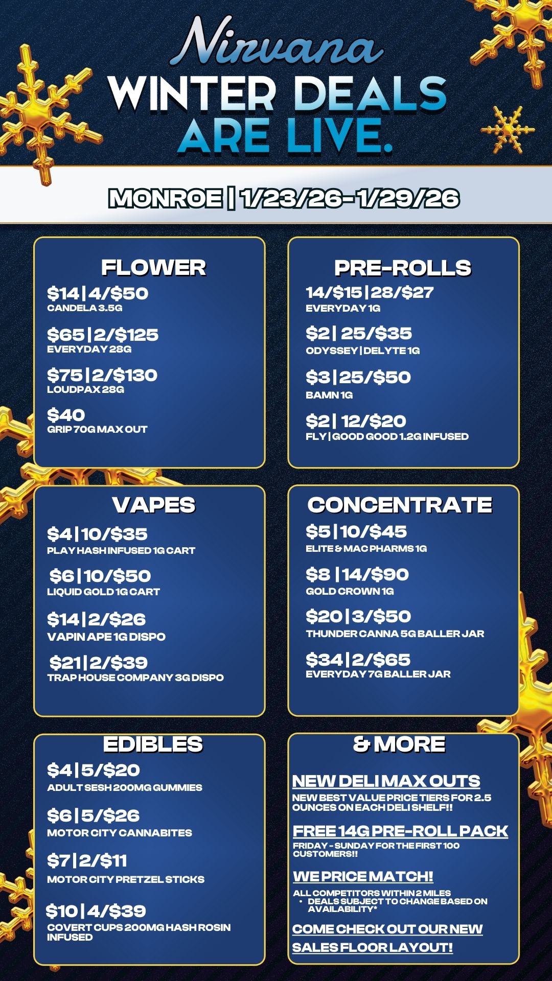 FLOWER $14 1 4/$50 CANDELA 3.5G $65 12/$125 EVERYDAY 23G $75 1 2/$130 LOUDPAX 23G $40 GRIP 70G MAX OUT VAPES $4 1 10/$35 PLAY HASH INFUSED 1G CART $6 1 10/$50 LIQUID GOLD 1G CART $14 1 2/$26 VAPIN APE 1G DISPO $21 1 2/$39 TRAP HOUSE COMPANY 3G DISPO 1 Mauctiza WINTER DEALS ARE LINt e.. 41 EDIBLES $4 1 5/$20 ADULT SESH 200MG GUMMIES $6 1 5/$26 MOTOR CITY CANNABITES $7 1 2/$11 MOTOR CITY PRETZEL STICKS $10 1 4/$39 COVERT CUPS 200MG HASH ROSIN INFUSED PRE-ROLLS 14/$15128/$27 EVERYDAY 1G $2 1 25/$35 ODYSSEY I DELYTE 1G $3 1 25/$50 BAMN 1G $2 1 12/$20 FLY I GOOD GOOD 1.2G INFUSED CONCENTRATE $5 1 10/$45 ELITE MAC PHARMS1G $8 1 14/$90 GOLD CROWN 1G $20 1 3/$50 THUNDER CANNA 5G BALLER JAR $34 12/$65 EVERYDAY 7G BALLER JAR MORE NEW DELI MAX OUTS NEW BEST VALUE PRICE TIERS FOR 2.5 OUNCES ON EACH DELI SHELF FREE 14G PRE-ROLL PACK FRIDAY - SUNDAY FOR THE FIRST 100 CUSTOMERS WE PRICE MATCH ALL COMPETITORS WITHIN 2 MILES DEALS SUBJECT TO CHANGE BASED ON AVAILABILITY COME CHECK OUT OUR NEW SALES FLOOR LAYOUT 11 / 