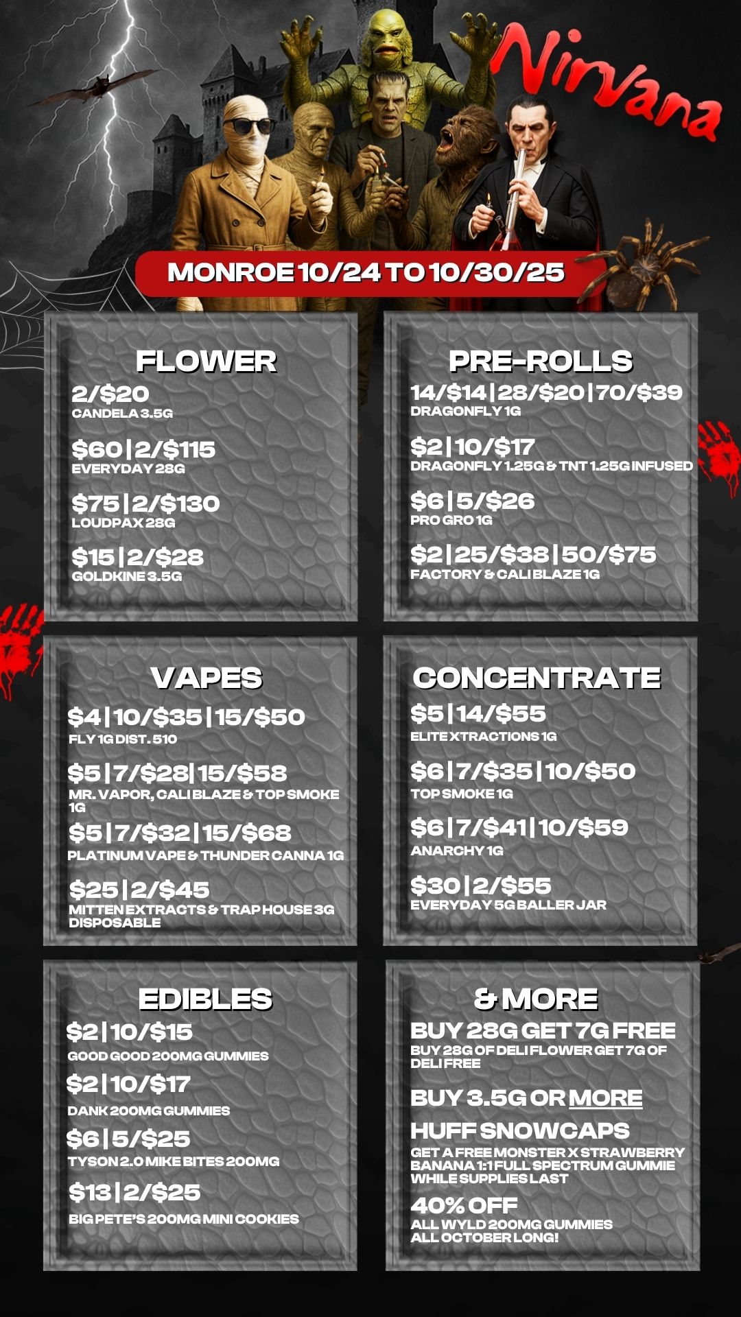 2/$20 CANDELA 3.5G $60 1 2/$115 EVERYDAY 28G $75 1 2/$130 LOUDPAX 2SG $15 1 2/$28 GOLDKINE 3.5G Igor mimpie PRE-ROLLr 14/$14 128/$20 170/$3 h DRAGONFLY 1G $2110/$17 DRAGONFLY 1.25G EP TNT 1.25G INFUSED $6 1 5/$26 PRO GRO 1G $2 1 25/$38 1 50/$75 FACTORY Et CALI BLAZE 1G VAPES $4 110/$35 115/$50 FLY 1G DIST. 510 $5 1 7/$28115/$58 MR. VAPOR CALI BLAZE TOP SMOKE 1G $5 1 7/$32 115/$68 PLATINUM VAPE Ei THUNDER CANNA 1G I $25 1 2/$45 i MITTEN EXTRACTS Et TRAP HOUSE 3G DISPOSABLE CONCENTRATE $5114/$55 ELITE XTRACTIONS 1G $6 1 7/$35 110/$50 TOP SMOKE 1G $6 1 7/$41 110/$59 ANARCHY 1G $30 1 2/$55 EVERYDAY 5G BALLER JAR EDIBLE $2110/$15 GOOD GOOD 200MG GUMMIES $2110/$17 DANK 200MG GUMMIES $6 1 5/$25 TYSON 2.0 MIKE BITES 200MG $13 1 2/$25 BIG PETES 200MG MINI COOKIES 0 BUY 28G GET 7G FREE BUY 21E1G OF DELI FLOWER GET 7G OF DELI FREE BUY 3.5G OR MOR HUFF SNOWCAPS GET A FREE MONSTER X STRAVVBERR BANANA 11 FULL SPECTRUM GUMMIE WHILE SUPPLIES LAST 40 OFF ALL VVYLD 200MG GUM CIE ALL OCTOBER LONG / 