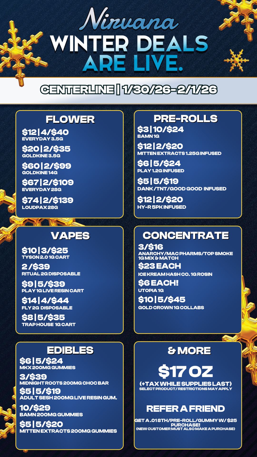 PRE-ROLLS $3110/524 BAMN 1G $12 12/520 MITTEN EXTRACTS 1.25G INFUSED $615/$24 PLAY 1.2G INFUSED $515/519 DANK /TNT/GOOD GOOD INFUSED $12 12/$20 HY-R 5PK INFUSED An WINTER DEALS APE LINL FLOWER $1214/540 EVERYDAY 3.5G $2012/535 GOLDKINE 3.5G $6012/599 GOLDKINE 14G $6712/5109 EVERYDAY 28G 57412/5139 LOUDPAX 28G VAPES 51013/525 TYSON 2.01G CART 2 /$39 RITUAL 2G DISPOSABLE 5915/539 PLAY 1G LIVE RESIN CART $1414/$44 FLY 2G DISPOSABLE $315/535 TRAP HOUSE 1G CART S va7 EDIBLES 5615/$24 MKX 200MG GUMMIES 3/$39 MIDNIGHT ROOTS 200MG CHOC BAR $515/519 ADULT SESH 200MG LIVE RESIN GUM. 10/529 BAMN 200MG GUMMIES $515/520 MITTEN EXTRACTS 200MG GUMMIES CONCENTRATE 3/$16 ANARCHY/MAC PHARMS/TOP SMOKE 1G MIX MATCH $23 EACH ICE KREAM HASH C0.1G ROSIN $6 EACH UTOPIA 1G 51015/545 GOLD CROWN 1G COLLABS Ps Er MORE $17 OZ TAX WHILE SUPPLIES LAST SELECT PRODUCT/ RESTRICTIONS MAY APPLY REFER A FRIEND ETA .018TH/PRE-ROLL/GUMMY WI $25 PURCHASE NEW CUSTOMER MUST ALSO MAKE A PURCHASE / 