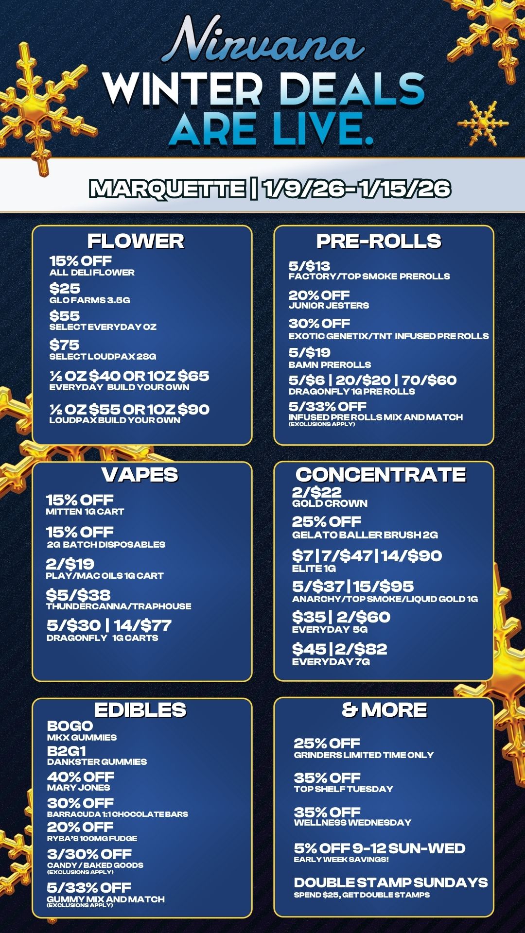 FLOWER 15 OFF ALL DELI FLOWER $25 GLO FARMS 3.5G $55 SELECT EVERYDAY OZ $75 SELECT LOUDPAX 28G Y2 OZ $40 OR1OZ $65 EVERYDAY BUILD YOUR OWN Y2 OZ $55 0R 10Z $90 LOUDPAX BUILD YOUR OWN VAPES 15 OFF MITTEN 1G CART 15 OFF 2G BATCH DISPOSABLES 2/$19 PLAY/MAC OILS 1G CART $5/$38 THUNDERCANNA/TRAPHOUSE 5/$30 114/$77 DRAGONFLY 1G CARTS EDIBLES BOGO MKX GUMMIES B2G1 DANKSTER DUMMIES 40 OFF MARY JONES 30 OFF BARRACUDA11 CHOCOLATE BARS 20 OFF RYBASlOOMG FUDGE 3/30 OFF TV2G 5/33 OFF guentyjvAmND MATCH PRE-ROLLS 5/$13 FACTORY/TOP SMOKE PREROLLS 20 OFF JUNIOR JESTERS 30 OFF EXOTIC GENETIX/TNT INFUSED PRE ROLLS 5/$19 BAMN PREROLLS 5/$6 120/$20 170/$60 DRAGONFLY 1G PRE ROLLS 5/33 OFF INFUSED PRE MIX AND MATCH CONCENTRATE 2/$22 GOLD CROWN 25 OFF GELATO BALLER BRUSH 2G $717/$47114/590 ELITE 1G 5/$37115/$95 ANARCHY/TOP SMOKE/LIQUID GOLD 1G $351 2/$60 EVERYDAY 5G $4512/$82 EVERYDAY 7G Er MORE 25 OFF GRINDERS LIMITED TIME ONLY 35 OFF TOP SHELF TUESDAY 35 OFF WELLNESS WEDNESDAY 5 OFF 9-12 SUN-WED EARLY INEEK SAVINGS DOUBLE STAMP SUNDAYS SPEND S25 GET DOUBLE STAMPS / 