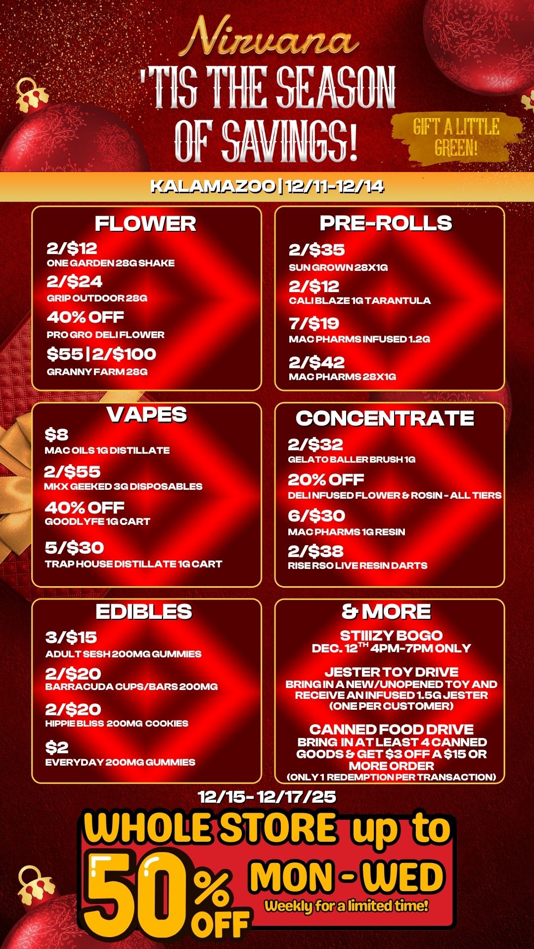 rE SABLE FLOWER 2/$12 ONE GARDEN 28G SHAKE 2/$24 GRIP OUTDOOR 28G 40 OFF PRO GRO DELI FLOWER $55 12/$10 GRANNY FARM 28G VAPES $8 MAC OILS 1G DISTILLA 2/$55 MKX GEEKED 3G DISP 40 OFF GOODLYFE1G CART 5/$30 TRAP HOUSE DISTILLATE 1G CART EDIBLES 3/$15 PRE-ROLLS 2/$35 SUN GROWN 28X1G 2/$12 CALI BLAZE 1G TARANTULA 7/$19 MAC PHARMS INFUSED 1.2G 2/$42 MAC PHARMS 28X1G CONCENTRATE 2/$32 GELATO BALLER BRUSH 1G 20 OFF DELI NFUSED FLOWER ROSIN -ALL TIERS 6/$30 MAC PHARMS1G RESIN 2/$38 RISE RSO LIVE RESIN DARTS ADULT SESH 200MG GUMMIES 2/$20 Er MORE STIIIZY BOGO DEC. 12Th 4PM-7PM ONLY BARRACUDA CUPS/BARS 200MG 2/$20 HIPPIE BLISS 200MG COOKIES $2 EVERYDAY 200MG GUMMIES JESTER TOY DRIVE BRING IN A NEW/UNOPENED TOY AND RECEIVE AN INFUSED 1.5G JESTER ONE PER CUSTOMER CANNED FOOD DRIVE BRING IN AT LEAST 4 CANNED GOODS Er GET $3 OFF A $15 OR MORE ORDER ONLY1 REDEMPTION PER TRANSACTION 12/15-12/17/25 WHOLE STORE up to 0 Weekly fora limited time / 