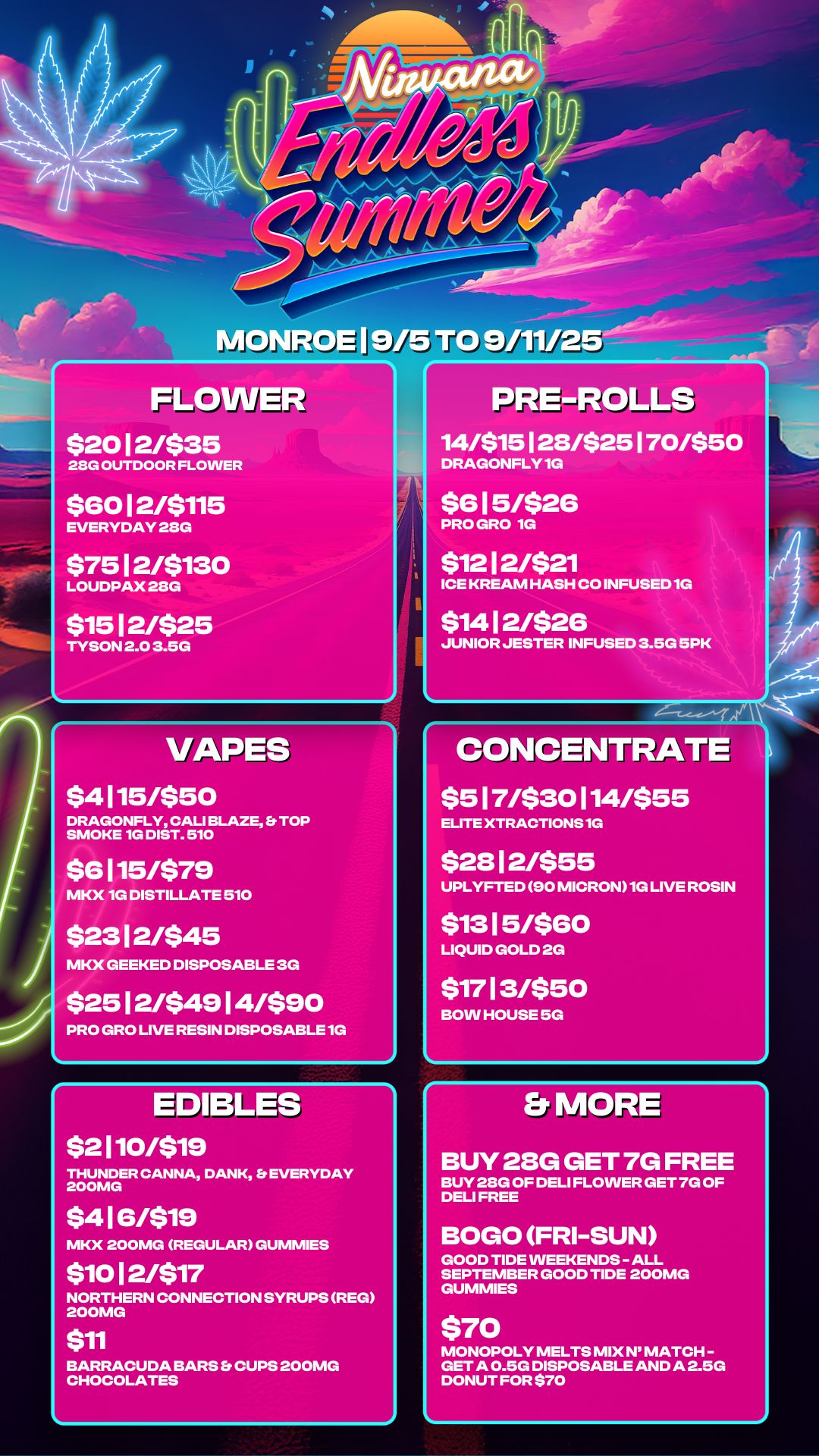 FLOWER $20 1 2/$35 23G OUTDOOR FLOWER $60 1 2/$115 EVERYDAY 28G $75 1 2/$130 LOUDPAX 28G $15 1 2/$25 TYSON 2.0 3.5G L PRE-ROLLS 14/$15 128/$25 I 70/$50 DRAGONFLY 1G $6 1 5/$26 PRO GRO 1G $12 1 2/$21 ICE KREAM HASH CO INFUSED 1G $14 1 2/$26 JUNIOR JESTER INFUSED 3.5G 5PK L VAPES $4 115/$50 DRAGONFLY CALI BLAZE Et TOP SMOKE 1G DIST. 510 $6 115/$79 MKX 1G DISTILLATE 510 $23 1 2/$45 MKX GEEKED DISPOSABLE 3G $25 1 2/$49 1 4/$90 PRO GRO LIVE RESIN DISPOSABLE 10 EDIBLES $2 110/$19 THUNDER CANNA DANK EVERYDAY 200MG $4 1 6/$19 MKX 200MG REGULAR GUMMIES CONCEN $5 1 7/$30 114/$55 ELITE XTRACTIONS 1G $28 1 2/$55 UPLYFTED 90 MICRON1G LIVE ROSIN $13 1 5/$60 LIQUID GOLD 2G $17 13/$50 BOW HOUSE SG Et MORE $10 1 2/$17 NORTHERN CONNECTION SYRUPS REG 200MG $11 BARRACUDA BARS Es CUPS 200MG CHOCOLATES BUY 28G GET 7G FREE BUY 28G OF DELI FLOWER GET 7G OF DELI FREE BOGO FRI-SUN GOOD TIDE WEEKENDS - ALL SEPTEMBER GOOD TIDE 200MG GUMMIES MONOPOLY MELTS MIX N MATCH -GET A 0.5G DISPOSABLE AND A 2.5G DONUT FOR $70 / 