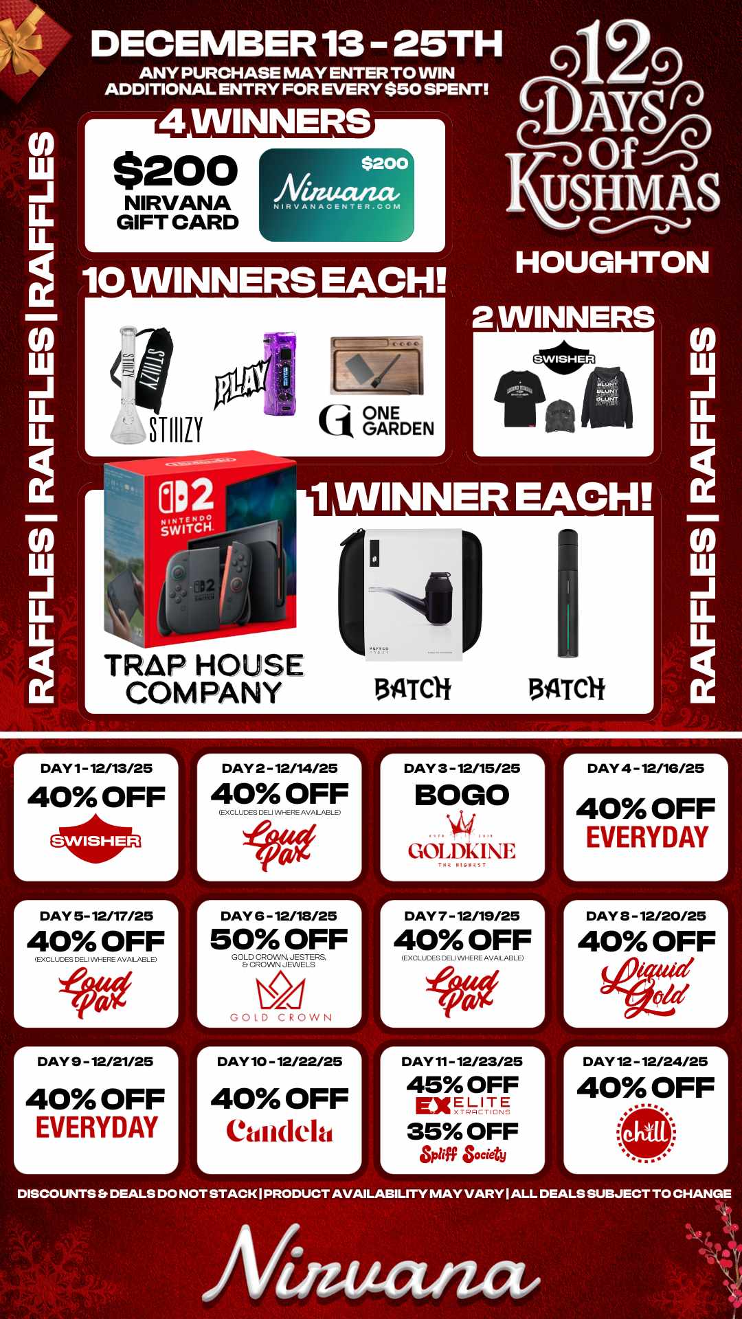 r DAY 2 - 12/14/25 1 A LL U. 10 WINNERS EACH DECEMBER 13 25TH ANY PURCHASE MAY ENTER TO WIN ADDITIONAL ENTRY FOR EVERY $50 SPENT 4 WINNERS $200 NIRVANA GIFT CARD $200 Niaucvzae NikvANACENTER.COM STIIIIY tij ONE k1 GARDEN TRAP HOUSE COMPANY Q Y Of nSiD USHM a S HOUGHTON 2 WINNERS 1 WINNER EACH. 13ATCH 3ILTCH DAY 1- 12/13/25 40 OFF r L DAY 5- 12/17/25 40 OFF EXCLIES DELI WHERE AVAILABLE r DAY 9 - 12/21/25 40 OFF EVERYDAY 40 OFF EXCLUDES CELi WHERE AVAILABL E DAY 6 -12/18/25 50 OFF GOLD CROWN. JESTERS Et CROWN JEWELS GOLD CROWN DAY 10 - 12/22/25 40 OFF Candela DAY 3 - 12/15/25 BOLO GOLDKIE r DAY 7 - 12/19/25 40 OFF L EXCLUDES DELI WHERE AVAILABLE DAY 11- 12/23/25 45 OFF ExELITE 35 OFF L of Society L DAY 4 -12/16/25 40 OFF EVERYDAY r DAY 3 - 12/20/25 L 40 OFF id old DAY 12 - 12/24/25 40 OFF DISCOUNTS Er DEALS DO NOT STACK I PRODUCT AVAILABILITY MAY VARY I ALL DEALS SUBJECT TO CHANGE Afinutuuz / 