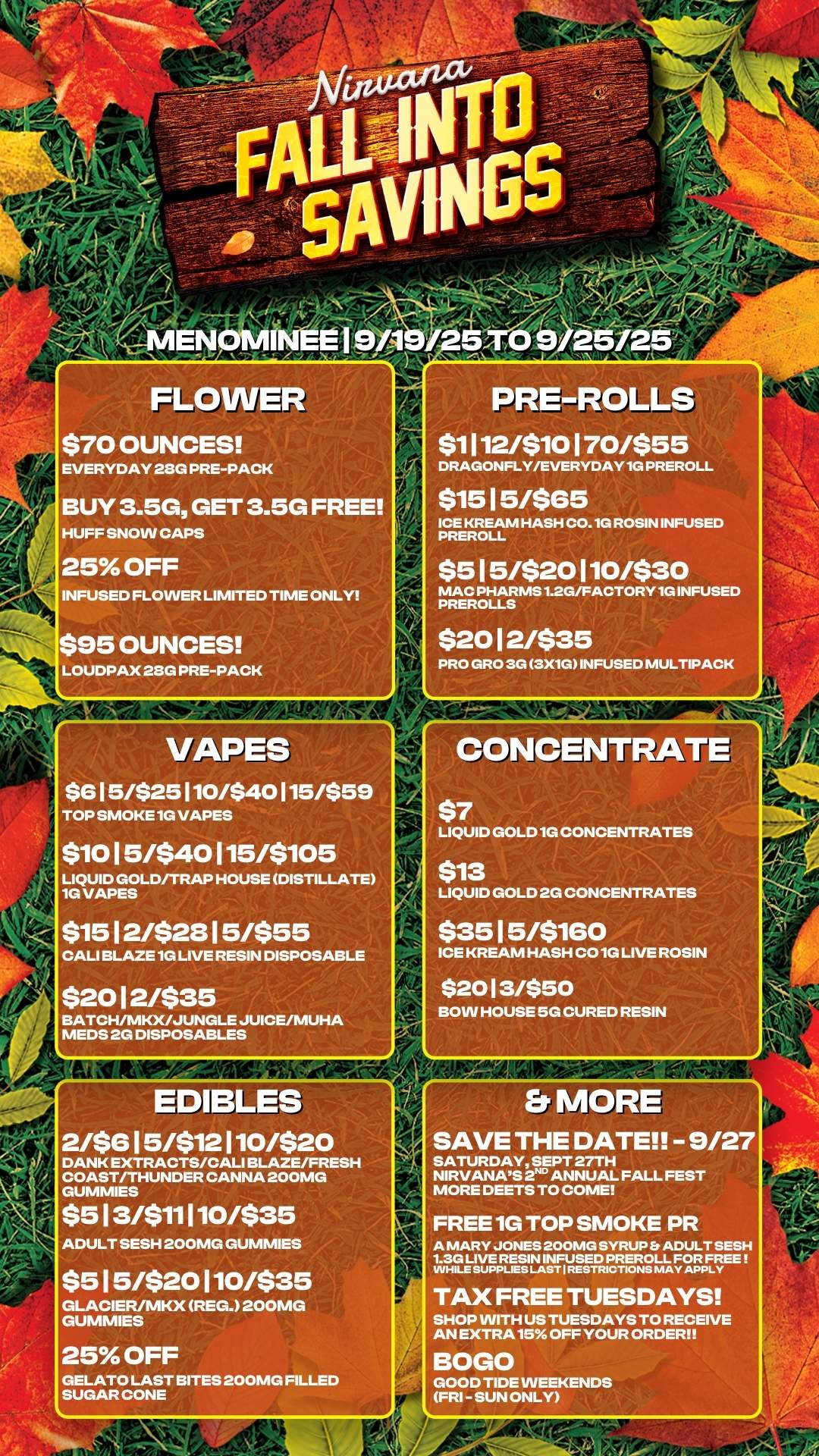 FLOWER $70 OUNCES EVERYDAY 28G PRE-PACK BUY 3.5G GET 3.5G FREE HUFF SNOW CAPS 25 OFF INFUSED FLOWER LIMITED TIME ONLY PRE-ROLLS $1112/$10170/$55 DRAGONFLY/EVERYDAY1G PREROLL $15 15/$65 ICE KREAM HASH CO. 1G ROSIN INFUSED PREROLL $515/$20110/$30 MAC PHARMS 1.2G/FACTORY 1G INFUSED PREROLLS $95 OUNCES LOUDPAX 28G PRE-PACK $20 12/$35 PRO GRO 3G 3X1G INFUSED MULTIPACK VAPES $615/$25110/$40115/$59 TOP SMOKE1G VAPES $10 15/$40 115/$105 LIQUID GOLD/TRAP HOUSE DISTILLATE 1G VAPES CONCENTRATE 46.k $1512/$2815/$55 CALI BLAZE 1G LIVE RESIN DISPOSABLE $2012/$35 BATCH/MKX/JUNGLE JUICE/MUHA MEDS 2G DISPOSABLES $7 LIQUID GOLD1G CONCENTRATES $13 LIQUID GOLD 2G CONCENTRATES $35 15/$160 ICE KREAM HASH CO 1G LIVE ROSIN $2013/$50 BOW HOUSE 5G CURED RESIN EDIBLES 2/$615/$12110/$20 DANK EXTRACTS/CALI BLAZE/FRESH COAST/THUNDER CANNA 200MG GUMMIES $513/$11110/$35 ADULT SESH 200MG GUMMIES $515/$20110/$35 GLACIER/MKX REG. 200MG GUMMIES 25 OFF GELATO LAST BITES 200MG FILLED SUGAR CONE MP Er MORE SAVE THE DATE - 9/27 SATURDAY SEPT 27TH NIRVANAS 2ND ANNUAL FALL FEST MORE DEETS TO COME FREE 1G TOP SMOKE PR A MARY JONES 200MG SYRUP Et ADULT SESH 1.3G LIVE RESIN INFUSED PREROLL FOR FREE INHILE SUPPLIES LAST I RESTRICTIONS MAY APPLY TAX FREE TUESDAYS SHOP WITH US TUESDAYS TO RECEIVE AN EXTRA15 OFF YOUR ORDER BOGO GOOD TIDE WEEKENDS FRI - SUN ONLY / 