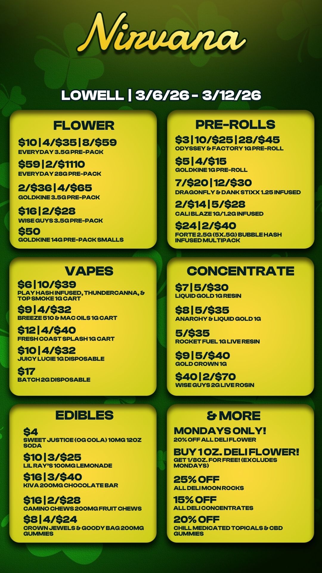 Ailima-act LOWELL 1 3/6/26 - 3/12/26 FLOWER $10 1 4/$35 1 8/$59 EVERYDAY 3.5G PRE-PACK $59 1 2/$1110 EVERYDAY 28G PRE-PACK 2/$36 1 4/$65 GOLDKINE 3.5G PRE-PACK $16 1 2/$28 WISE GUYS 3.5G PRE-PACK $50 L GOLDKINE14G PRE-PACK SMALLS VAPES $6 1 10/$39 PLAY HASH INFUSED THUNDERCANNA TOP SMOKE 1G CART $9 1 4/$32 BREEZE 510 ft MAC OILS 1G CART $12 14/$40 FRESH COAST SPLASH 1G CART WO 1 4/$32 JUICY LUCIE1G DISPOSABLE $17 BATCH 2G DISPOSABLE FP-IEDIBLES $4 SWEET JUSTICE OG COLA10MG120Z SODA $10 13/$25 LIL RAYS 100MG LEMONADE $16 1 3/$40 KIVA 200MG CHOCOLATE BAR $16 1 2/$28 CAMINO CHEWS 200MG FRUIT CHEWS $8 1 4/$24 CROWN JEWELS GOODY BAG 200MG GUMMIES ..40140-0. PRE-ROLLS $3 110/$25 1 28/$45 ODYSSEY Et FACTORY 1G PRE-ROLL $5 1 4/$15 GOLDKINE 1G PRE-ROLL 71$20 112/$30 DRAGONFLY Er DANK STIXX1.25 INFUSED 2/$14 1 5/$28 CALI BLAZE1G/1.2G INFUSED $24 1 2/$40 FORTE 2.5G 5X.5G BUBBLE HASH INFUSED MULTIPACK CONCENTRATE $7 1 5/$30 LIQUID GOLD 1G RESIN $8 15/$35 ANARCHY LIQUID GOLD 1G 5/$35 ROCKET FUEL 1G LIVE RESIN $9 15/$40 GOLD CROWN 1G $40 1 2/$70 WISE GUYS 2G LIVE ROSIN Et MORE MONDAYS ONLY 20 OFF ALL DELI FLOWER BUY 1 OZ. DELI FLOWER GET 1/80Z. FOR FREE EXCLUDES MONDAYS 25 OFF ALL DELI MOON ROCKS 15 OFF ALL DELI CONCENTRATES 20 OFF CHILL MEDICATED TOPICALS S CBD LGUMMIES / 