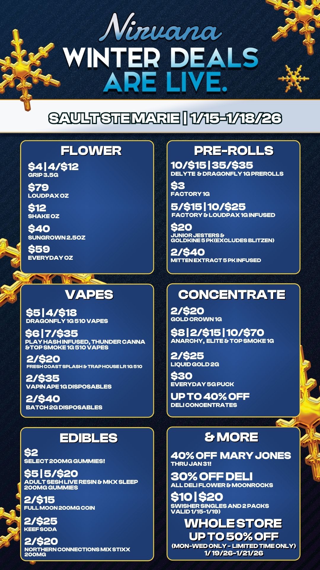 FLOWER $414/$12 GRIP 3.5G $79 LOUDPAX OZ $12 SHAKE OZ $40 SUNGROWN 2.50Z $59 EVERYDAY OZ VAPES $514/$18 DRAGONFLY 1G 510 VAPES $617/$35 PLAY HASH INFUSED THUNDER CANNA .TOP SMOKE 1G 510 VAPES 2/$20 FRESH COAST SPLASH Er TRAP HOUSE L R 1G 510 2/$35 VAPIN APE 1G DISPOSABLES 2/$40 BATCH 2G DISPOSABLES EDIBLES $2 SELECT 200MG GUMMIES $515/$20 ADULT SESH LIVE RESIN MKX SLEEP 200MG GUMMIES 2/$15 FULL MOON 200MG COIN 2/$25 KEEF SODA 2/$20 NORTHERN CONNECTIONS MIX STIXX 200MG PRE-ROLLS 10/$15135/$35 DELYTE Es DRAGONFLY 10 PREROLLS $3 FACTORY 1G 5/$15110/$25 FACTORY Et LOUDPAX 1G INFUSED $20 JUNIOR JESTERS GOLDKINE 5 PKEXCLUDES BLITZEN 2/$40 MITTEN EXTRACT 5 PK INFUSED CONCENTRATE 2/$20 GOLD CROVVN la 88 I 2/815 110/870 ANARCHY ELITE Er TOP SMOKE 1G 2/$25 LIQUID GOLD 2G $30 EVERYDAY 5G PUCK UP TO 40 OFF DELI CONCENTRATES Er MORE 40 OFF MARY JONES THRU JAN 31 30 OFF DELI ALL DELI FLOVVER MOONROCKS $10 I $20 SVVISHER SINGLES AND 2 PACKS VALID1/15-1/19 WHOLE STORE UP TO 50 OFF MON-WED ONLY - LIMITED TIME ONLY 1/19/26-1/21/26 / 