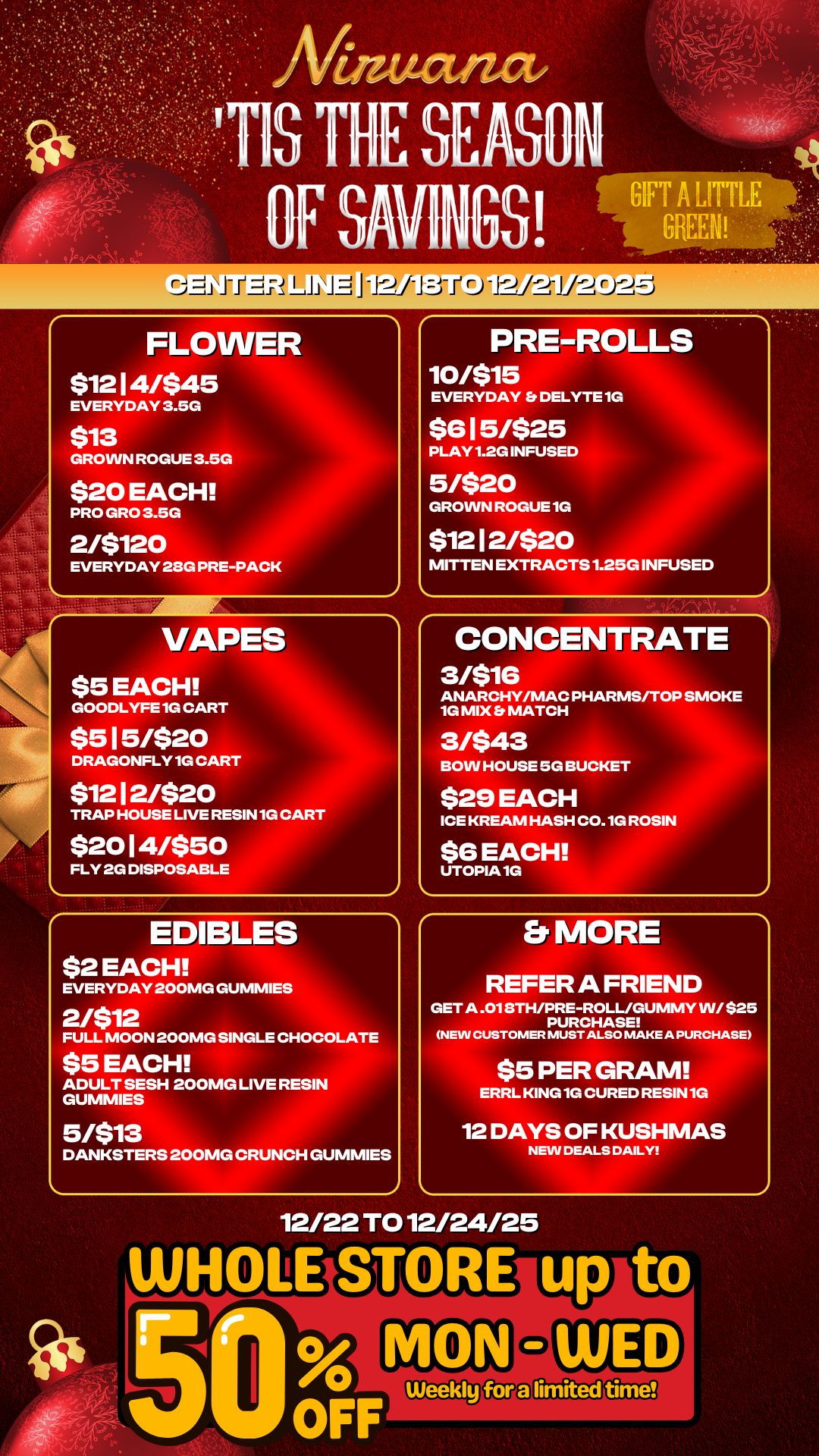 rij 71 it -12 .1 J FLOWER $12 I 4/$45 EVERYDAY 3.5G $13 GROWN ROGUE 3.5G $20 EACH PRO GRO 3.5G 2/$120 EVERYDAY 28G PRE-PACK PRE-ROLLS 10/515 EVERYDAY Et DELYTE 1 $615/$25 PLAY 1.2G INFUSED 5/$20 GROWN ROGUE 1G $12 12/$20 MITTEN EXTRACTS 1.25G I SED VAPES $5 EACH GOODLYFE 1G CART $515/$20 DRAGONFLY 1G CART $12 I 21$20 TRAP HOUSE LIVE RESIN 1G CART $2014/$50 FLY 2G DISPOSABLE EDIBLES $2 EACH EVERYDAY 200MG GUMMIES CONCENTRATE 3/$16 ANARCHY/MAC PHARMS/TOP SMOKE 1G MIX MATCH 3/$43 BOW HOUSE 5G BUCK $29 EACH ICE KREAM HASH CO.1G ROSIN $6 EACH UTOPIA 1G FULL MOON 200MG SINGLE CHOCOLATE $5 EACH ADULT SESH 200MG LIVE RESIN GUMMIES Et MORE REFER A FRIEND GET A .018TH/PRE-ROLL/GUMMY WI $25 PURCHASE NEW CUSTOMER MUST ALSO MAKE A PURCHASE $5 PER GRAM ERRL KING 1G CURED RESIN 1G 5/$13 DANKSTERS 200MG CRUNCH GUMMIES 12 DAYS OF KUSHMAS NEW DEALS DAILY 12/22 TO 12/24/25 / 