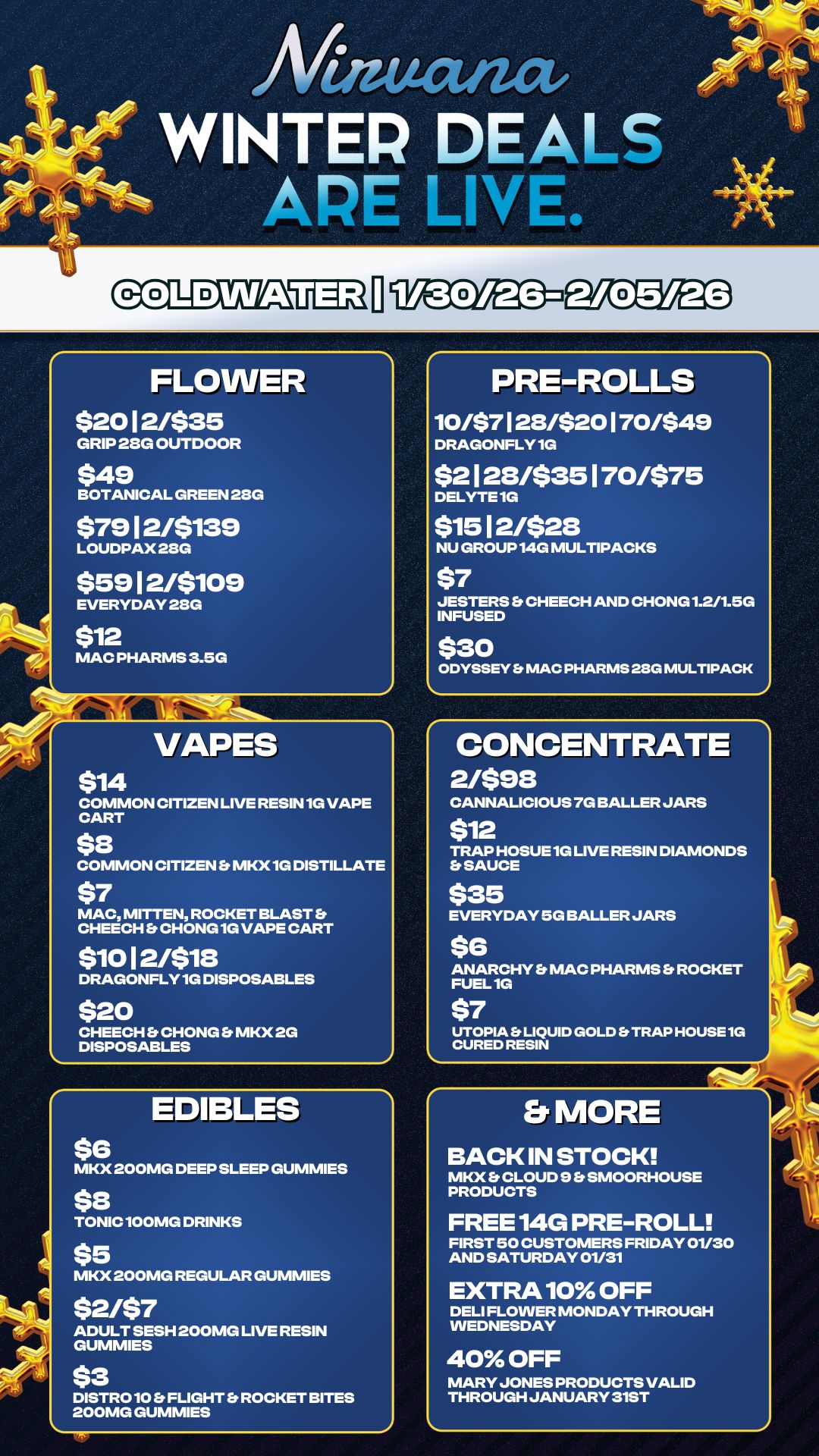 PRE-ROLLS 10/$7128/$20170/$49 DRAGONFLY 1G $2123/535170/575 DELYTE 1G $15 12/$28 NU GROUP 14G MULTIPACKS $7 JESTERS Et CHEECH AND CHONG 1.2/1.5G INFUSED $30 ODYSSEY Et MAC PHARMS 28G MULTIPACK An WINTER DEALS APE LINL FLOWER $20 12/535 GRIP 23G OUTDOOR $49 BOTANICAL GREEN 28G $79 12/5139 LOUDPAX 28G $59 12/$109 EVERYDAY 28G $12 MAC PHARMS 3.5G 1H VAPES $14 COMMON CITIZEN LIVE RESIN 1G VAPE CART $8 COMMON CITIZEN Er MKX 1G DISTILLATE $7 MAC MITTEN ROCKET BLAST b CHEECH CHONG 1G VAPE CART $1012/$18 DRAGONFLY 1G DISPOSABLES $20 CHEECH b CHONG Et MKX 2G DISPOSABLES EDIBLES $6 MKX 200MG DEEP SLEEP GUMMIES $8 TONIC 100MG DRINKS $5 MKX 200MG REGULAR GUMMIES $2i$7 ADULT SESH 200MG LIVE RESIN GUMMIES $3 DISTRO 10 b. FLIGHT ROCKET BITES 200MG GUMMIES CONCENTRATE 2/$98 CANNALICIOUS 7G BALLER JARS 512 TRAP HOSUE 1G LIVE RESIN DIAMONDS Er SAUCE $35 EVERYDAY 5G BALLER JARS 56 ANARCHY b MAC PHARMS b ROCKET FUEL 1G $7 UTOPIA Es LIQUID GOLD Er TRAP HOUSE 1G CURED RESIN Et MORE BACK IN STOCK MKX Et CLOUD 9 Et SMOORHOUSE PRODUCTS FREE 14G PRE-ROLL FIRST 50 CUSTOMERS FRIDAY 01/30 AND SATURDAY 01/31 EXTRA 10 OFF DELI FLOWER MONDAY THROUGH WEDNESDAY 40 OFF MARY JONES PRODUCTS VALID THROUGH JANUARY 31ST Pot / 