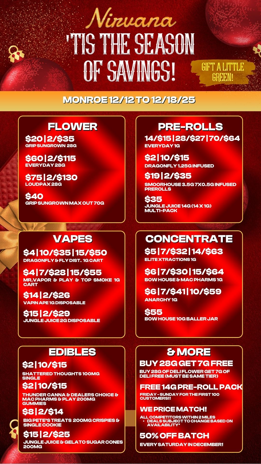 Eji11- FLOWER $20 12/$35 GRIP SUNGROINN 28G $60 12/$115 EVERYDAY 28G $75 12/$130 LOUDPAX 23G $40 GRIP SUNGROVVN MAX OUT 70G VAPES $4110/$35115/$50 DRAGONFLY is FLY DIST. 1G CART $417/$23115/$55 MR.VAPOR Er PLAY TOP SMOKE 1G CART $14 12/$26 VAPIN APE 1G DISPOSABLE $15 12/$29 JUNGLE JUICE 2G DISPOSABLE EDIBLES $2110/$15 SHATTERED THOUGHTS 100MG SINGLE $2110/$15 THUNDER CANNA Et DEALERS CHOICE Et MAC PHARMS Et PLAY 200MG GUMMIES $312/$14 BIG PETES TREATS 200MG CRISPIES Et SINGLE COOKIE $15 12/$25 JUNGLE JUICE Er GELATO SUGAR CONES 200MG PRE-ROLLS 14/$15128/$27170/$64 EVERYDAY 1G $2110/$15 DRAGONFLY 1.25G INFUSED $19 12/$35 SMOORHOUSE 3.5G 7X0.5G INFUSED PREROLLS $35 JUNGLE JUICE 14G 14 X 1G MULTI-PACK CONCENTRATE $517/$32114/$63 ELITE XTRACTIONS 1G $617/$30115/$64 BOW HOUSE Er MAC PHARMS 1G $617/$41110/$59 ANARCHY 1G $55 BOW HOUSE 10G BALLER JAR Er MORE BUY 28G GET 7G FREE BUY 28G OF DELI FLOWER GET 7G OF DELI FREE MUST BE SAME TIER FREE 14G PRE-ROLL PACK FRIDAY - SUNDAY FOR THE FIRST 100 CUSTOMERS WE PRICE MATCH ALL COMPETITORS WITHIN 2 MILES DEALS SUBJECT TO CHANGE BASED ON AVAILABILITY 50 OFF BATCH EVERY SATURDAY IN DECEMBER / 