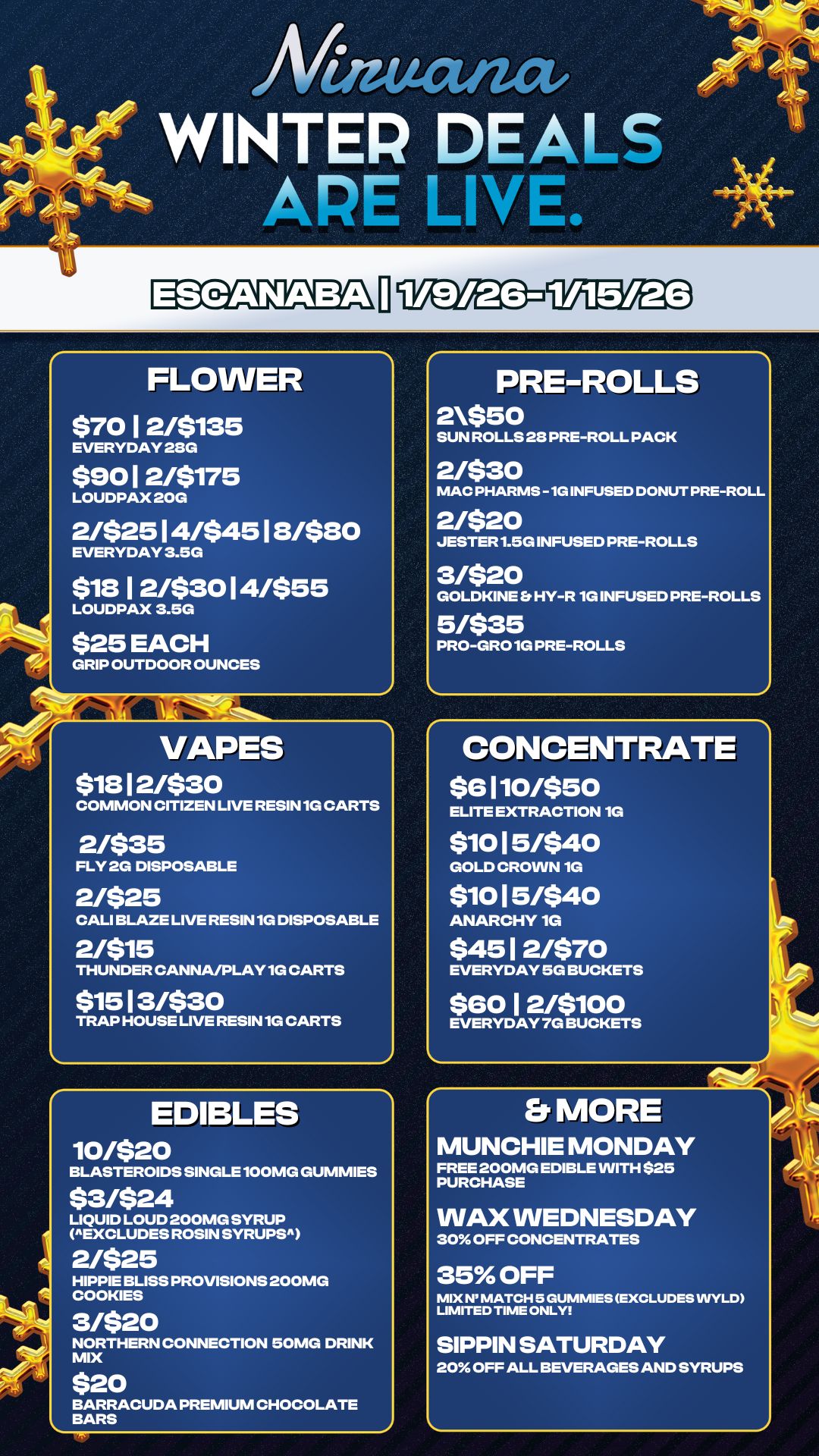 PRE-ROLLS 2$50 SUN ROLLS 28 PRE-ROLL PACK 2/$30 MAC PHARMS -1G INFUSED DONUT PRE-ROLL 2/$20 JESTER 1.5G INFUSED PRE-ROLLS 3/$20 GOLDKINE HY-R 1G INFUSED PRE-ROLLS 5/$35 PRO-GRO 1G PRE-ROLLS An WINTER DEALS APE LINL FLOWER $70 I 2/$135 EVERYDAY 28G $9012/$175 LOUDPAX 20G 2/$2514/$4518/$80 EVERYDAY 3.5G $1812/$3014/$55 LOUDPAX 3.5G $25 EACH GRIP OUTDOOR OUNCES VAPES $1812/$30 COMMON CITIZEN LIVE RESIN 1G CARTS 2/$35 FLY 2G DISPOSABLE 2/$25 CALI BLAZE LIVE RESIN 1G DISPOSABLE 21$15 THUNDER CANNA/PLAY 1G CARTS $1513/$30 TRAP HOUSE LIVE RESIN 1G CARTS EDIBLES 10/$20 BLASTEROIDS SINGLE 100MG GUMMIES $3/$24 LIQUID LOUD 200MG SYRUP EXCLUDES ROSIN SYRUPS 2/$25 HIPPIE BLISS PROVISIONS 200MG COOKIES 3/$20 NORTHERN CONNECTION 50MG DRINK MIX $20 BARRACUDA PREMIUM CHOCOLATE BARS CONCENTRATE $e 110/$50 ELITE EXTRACTION 1G $10 15/$40 GOLD CROWN 1G $10 15/$40 ANARCHY 1G $4512/$70 EVERYDAY 5G BUCKETS $6012/$100 EVERYDAY 7G BUCKETS Er MORE MUNCHIE MONDAY FREE 200MG EDIBLE WITH $25 PURCHASE WAX WEDNESDAY 30 OFF CONCENTRATES 35 OFF MIX N MATCH 5 GUMMIES EXCLUDES WYLD LIMITED TIME ONLY SIPPIN SATURDAY 20 OFF ALL BEVERAGES AND SYRUPS / 