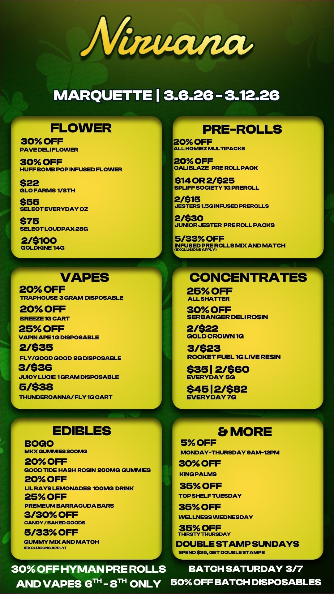 r------.1111111r-1 Er MORE 5 OFF MONDAY-THURSDAY 9AM-12PM 30 OFF KING PALMS 35 OFF TOP SHELF TUESDAY 35 OFF WELLNESS WEDNESDAY 35 OFF THIRSTY THURSDAY DOUBLE STAMP SUNDAYS SPEND $25 GET DOUBLE STAMPS A Niateatza MARQUETTE 1 3.6.26 - 3.12.26 r FLOWER 30 OFF PAVE DELI FLOWER 30 OFF HUFF BOMB POP INFUSED FLOWER $22 GLO FARMS 1/8TH $55 SELECT EVERYDAY OZ $75 SELECT LOUDPAX 28G 2/$100 GOLDKINE 14G VAPES 20 OFF TRAPHOUSE 3 GRAM DISPOSABLE 20 OFF BREEZE 1G CART 25 OFF VAPIN APE 1 G DISPOSABLE 2/$35 FLY/GOOD GOOD 2G DISPOSABLE 3/$36 JUICY LUCIE 1 GRAM DISPOSABLE 5/$38 THUNDERCANNA/ FLY 1G CART EDIBLES BOGO NIKX GUMMIES 20 OMG 20 OFF GOOD TIDE HASH ROSIN 200MG GUMMIES 20 OFF LIL RAYS LEMONADES 100MG DRINK 25 OFF PREMEUM BARRACUDA BARS 3/30 OFF CANDY/BAKED GOODS 5/33 OFF GUMMY MIX AND MATCH EXCLUSIONS APPLY PRE-ROLLS 20 OFF ALL HOMIEZ MULTIPACKS 20 OFF CAU BLAZE PRE ROLL PACK $14 OR 2/$25 SPLIFF SOCIETY 1G PREROLL 2/$15 JESTERS 1.5G INFUSED PREROLLS 2/$30 JUNIOR JESTER PRE ROLL PACKS 5/33 OFF INFUSED PRE ROLLS MIX AND MATCH EXCLUSIONS APPLY CONCENTRATES 25 OFF ALL SHATTER 30 OFF SERBANGER DELI ROSIN 2/$22 GOLD CROWN 1G 3/$23 ROCKET FUEL 1G LIVE RESIN $35 12/$60 EVERYDAY SG $45 1 2482 EVERYDAY 7G 30 OFF HYMAN PRE ROLLS BATCH SATURDAY 3/7 AND VAPES 6TH 3TH ONLY 50 OFF BATCH DISPOSABLES / 