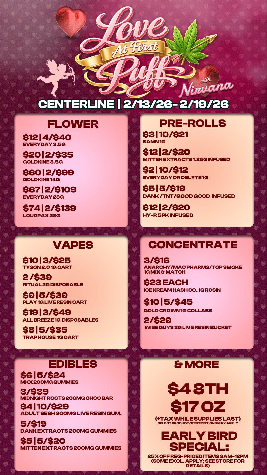 CENTERLINE Af turstctrtat 1 2/13/26- 2/19/26 PRE-ROLLS 16- FLOWER $12 14/$40 EVERYDAY 3.5G $20 1 2/$35 GOLDKINE 3.5G $60 12/$99 GOLDKINE 140 $67 1 2/$109 EVERYDAY 280 $74 1 2/$139 LOUDPAX 28G VAPES $10 13/$25 TYSON 2.010 CART 2 /$39 RITUAL 2G DISPOSABLE $9 1 5/$39 PLAY 1G LIVE RESIN CART $19 1 3/$49 ALL BREEZE 1G DISPOSABLES $8 15/$35 TRAP HOUSE 1G CART EDIBLES $6 1 5/$24 MKX 200MG GUMMIES 3/$39 MIDNIGHT ROOTS 200MG CHOC BAR $4 110/$29 ADULT SESH 200MG LIVE RESIN GUM. 5/$19 DANK EXTRACTS 200MG GUMMIES $5 1 5/$20 MITTEN EXTRACTS 200MG GUMMIES $3 110/$21 BAMN 1G $12 12/$20 MITTEN EXTRACTS 1.25G INFUSED $2 110/$12 EVERYDAY OR DELYTE 1G $5 15/$19 DANK /TNT/GOOD GOOD INFUSED 512 12/$20 HY-R 5PK INFUSED w A CONCENTRATE 3/$16 ANARCHY/MAC PHARMS/TOP SMOKE 1G MIX S MATCH $23 EACH ICE KREAM HASH C0.10 ROSIN $10 15/$45 GOLD CROWN 10 COLLABS 2/$29 WISE GUYS 3G LIVE RESIN BUCKET Et MORE $4 8TH $7702 TAX WHILE SUPPLIES LAST SELECT PRODUCT/ RESTRICTIONS MAY APPLY EARLY BIRD SPECIAL 25 OFF REG-PRICED ITEMS SAM-12PM SOME EXCL. APPLY SEE STORE FOR DETAILS V V 450 V V / 