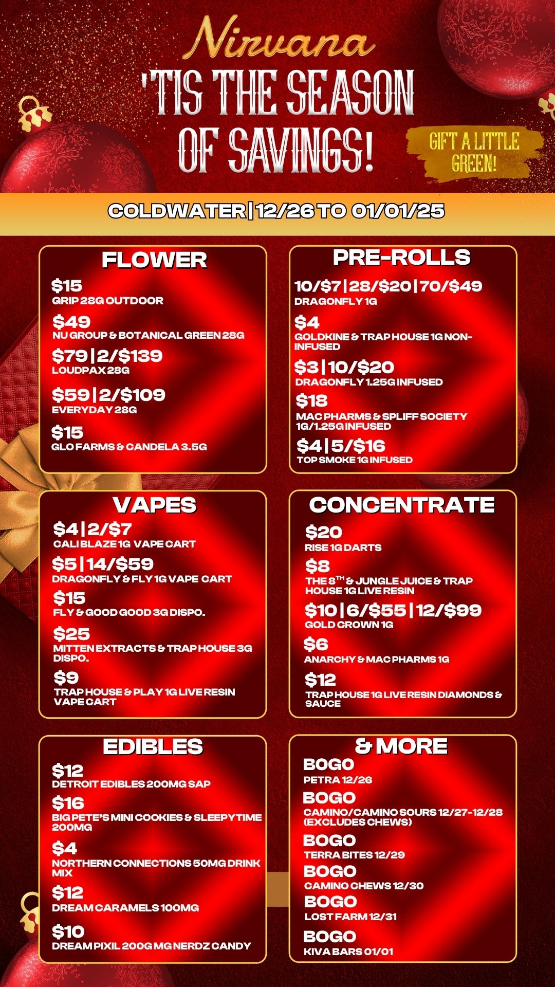 CIZ.12.119a5VED 01/01/25 FLOWER $15 GRIP 28G OUTDOOR $49 NU GROUP Et BOTANICAL GREEN 28G $7912/$139 LOUDPAX 28G $5912/$109 EVERYDAY 213G $15 GLO FARMS CANDELA 3.50 VAPES $412/$7 CALI BLAZE 1G VAPE CART $5114/$59 DRAGONFLY S FLY 1G VAPE CART $15 FLY Efr GOOD GOOD 3G DISPO. $25 MITTEN EXTRACTS TRAP HOUSE 3G DISPO. $9 TRAP HOUSES PLAY 1G LIVE RESIN VAPE CART EDIBLES $12 DETROIT EDIBLES 200MG SAP $16 BIG PETES MINI COOKIES . SLEEPYTIME 200MG $4 NORTHERN CONNECTIONS 50MG DRINK MIX $12 DREAM CARAMELS 100MG $10 DREAM PIXIL 200G MG NERD2 CANDY PRE-ROLLS 10/$7128/$20170/$49 DRAGONFLY 1G $4 GOLDKINE Er TRAP HOUSE 1G NON-INFUSED $3110/$20 DRAGONFLY 1.25G INFUSED $13 MAC PHARMS SPLIFF SOCIETY 10/1.250 INFUSED $415/$16 TOP SMOKE 1G INFUSED CONCENTRATE $20 RISE 1G DARTS $8 THE 8TH S JUNGLE JUICE S TRAP HOUSE 1G LIVE RESIN $1016/$55112/$99 GOLD CROVVN1G $6 ANARCHY S MAC PHARMS 1G $12 TRAP HOUSE 1G LIVE RESIN DIAMONDS Et SAUCE b. MORE BOGO PETRAl2/26 BOGO CAMINO/CAMINO SOURS 12/27-12/28 EXCLUDES CHEWS BOGO TERRA BITES 12/29 BOGO CAMINO CHEWS 12/30 BOGO LOST FARM12/31 BOGO KIVA BARS 01/01 / 