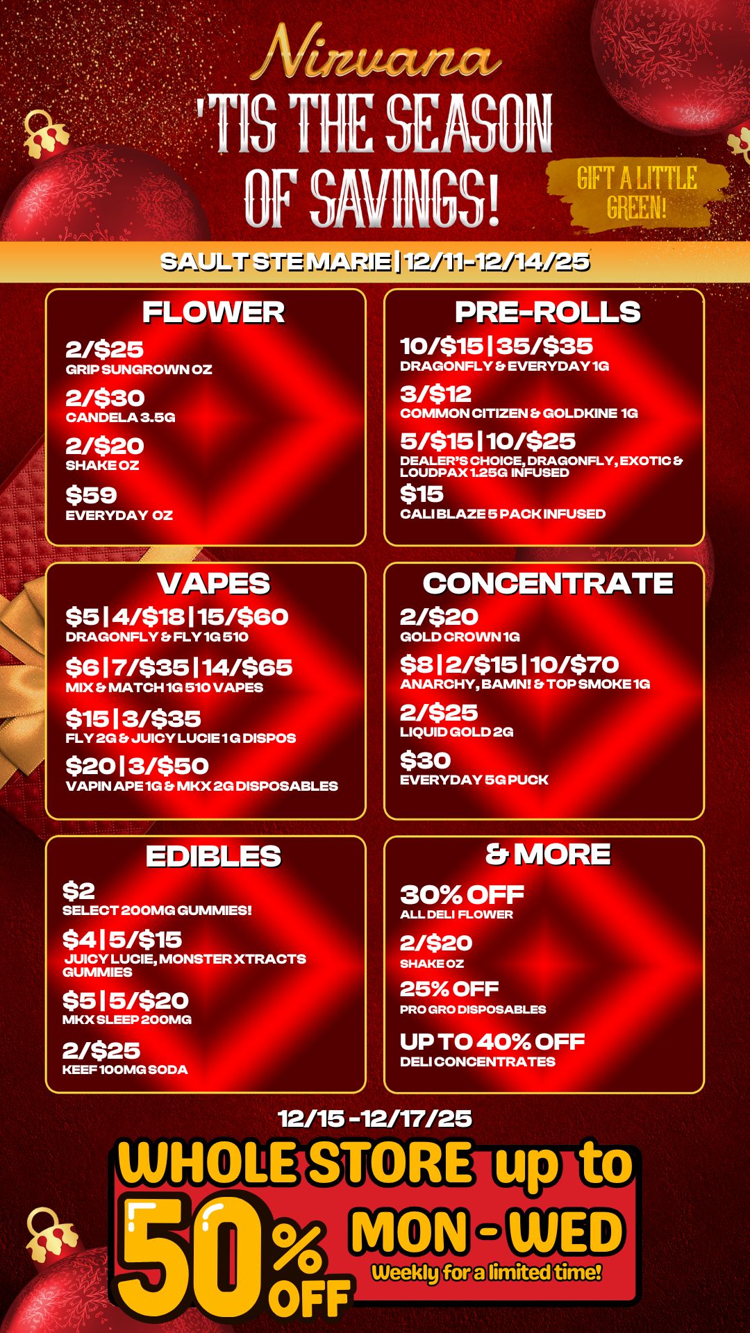 FLOWER 2/$25 GRIP SUNGROWN OZ 2/$30 CANDELA 3.5G 2/$20 SHAKE OZ $59 EVERYDAY OZ VAPES $514/$18115/$60 DRAGONFLY FLY 1G 510 $617/$35114/ 65 DES MIX Et MATCH 1G 510 VA $1513/$35 FLY 2G JUICY LUCIE 1G DISPOS $2013/$50 VAPIN APE 1G MKX 2G DISPOSABLES EDIBLES PRE-ROLLS 10/$15135/$35 DRAGONFLY EVERYDAY 1G 3/$12 COMMON CITIZEN Et GOLDKINE 1G 5/$15110/$25 DEALERS CHOICE DRAGONFLY EXOTIC Er LOUDPAX 1.25G INFUSED $15 CALI BLAZE 5 PACK INFUSED CONCENTRATE 2/$20 GOLD CROWN 1G $812/$15110/$70 ANARCHY BAMN Et TOP SMOKE 1G 2/$25 LIQUID GOLD 2G $30 EVERYDAY 5G PUCK SELECT 200MG GUMMIES Er MORE 30 OFF ALL DELI FLOWER $415/$15 JUICY LUCIE MONSTER XTRACTS GUMMIES 2/$20 SHAKE OZ $515/$20 25 OFF PRO GRO DISPOSABLES MKX SLEEP 200MG KEEF 100MG SODA UP TO 40 OFF DELI CONCENTRATES 12/15 -12/17/25 WHoLESI OFF / 