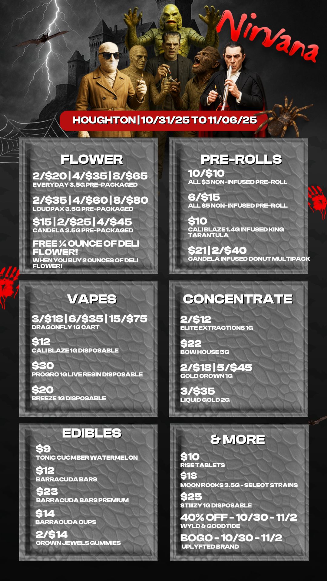 FLO ER 2/$20 4/$3518/$65 EVERYDAY 3.5G PRE-PACKAGED. 2/$3514/$6018/$80 LOUDPAX 3.5G PREPACKAGED $1512/$2514/$45 CANDELA 3.5G PRE-PACKAGED 4 FREE OUNCE OF DELI FLOWER WHEN YOU BUY 2 OUNCES OF DELI FLOWER ES 3/$18 16/$35115/$75 DRAGONFLY 1G CART $12 CALI BLAZE 1G DISPOSABLE $30 PROGRO 1G LIVE RESIN DISPOSABLE $20 BREEZE 1G DISPOSABLE ...a Emnig vs TONIC CUCMBER WATERMELON $12 BARRACUDA BARS $23 BARRACUDA BARS PREMIUM $14 BARRACUDA CUPS 2414 CROWN JEWELS GUMMIES PRE-ROLLS icusio ALL $3 NON-INFUSED PRE-ROLL 6/$15 ALL $5 NON-INFUSED PRE-ROLL $10 CALI BLAZE 1.4G INFUSED KING TARANTULA I $21 1 2/$40 1/4 CANDELA INFUSED DONUT MULTIPAC rm-CONCENWTE 2/$12 IIELITE EXTRACTIONS 1G 1 $22 BOW HOUSE 5G 2/$18 I 5/$45 GOLD CROWN 1G 3/$35 LIQUID GOLD 2G 1. RISE TABLETS $18 MOON ROCKS 3.5G - SELECT ST $25 STIIIZY 1G DISPOSABLE 40 OFF 10/30-11/ VVYLD Et GOODTIDE BOLO 10/30-11/2. UPLYFTED BRAND / 