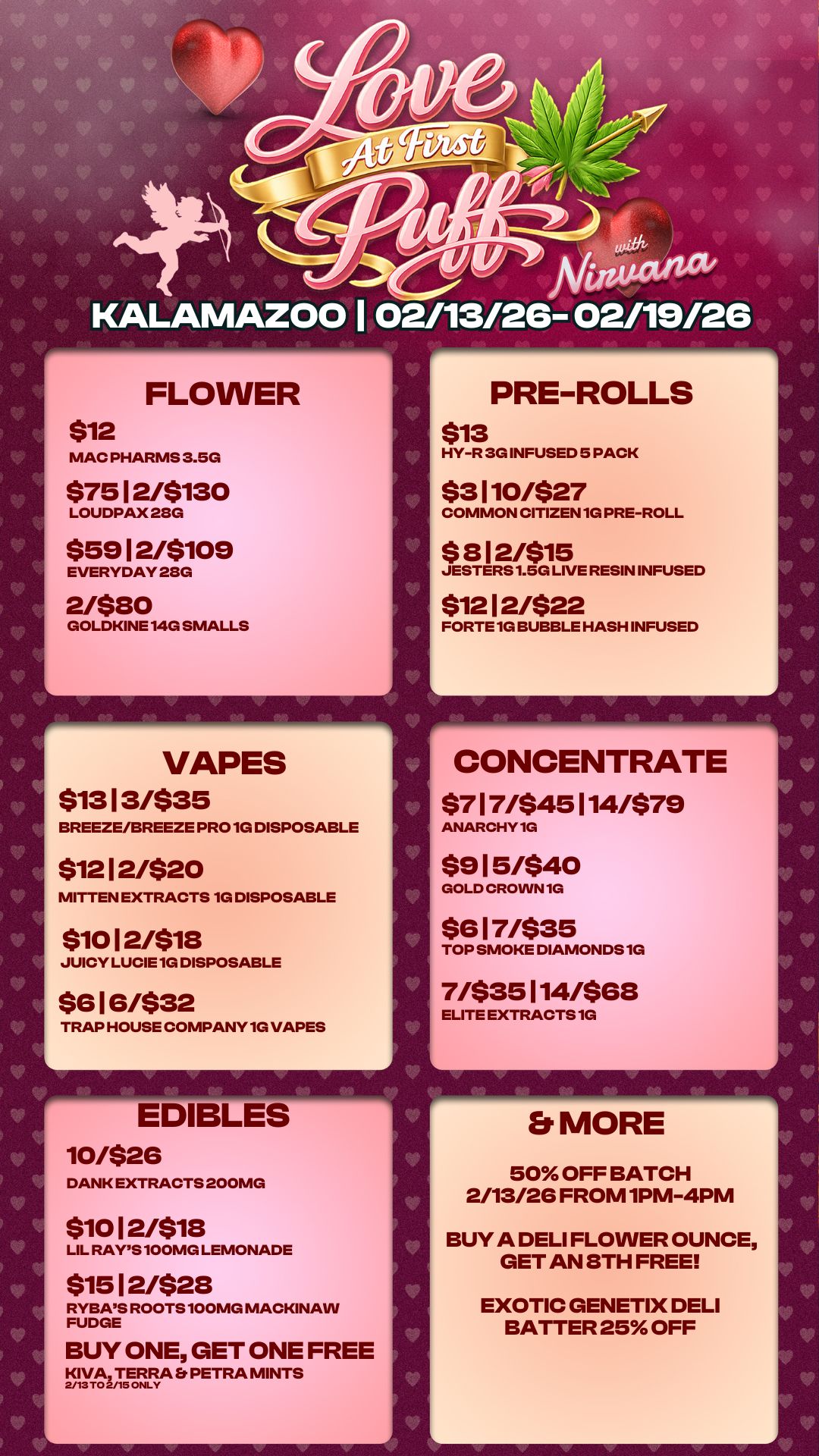 V go V V V .0 vier / / kr4/ Araulitivx KALAMAZOO 102/13/26- 02/19/26 FLOWER $12 MAC PHARMS 3.5G $7512/5130 LOUDPAX 28G $59 I 2/5109 EVERYDAY 28G 2/$80 GOLDKINE 140 SMALLS VAPES $1313/$35 BREEZE/BREEZE PROM DISPOSABLE $1212/520 MITTEN EXTRACTS 1G DISPOSABLE $1012/$18 JUICY LUCIE 1G DISPOSABLE $G 16/$32 TRAP HOUSE COMPANY 1G VAPES EDIBLES 10/$26 DANK EXTRACTS 200MG $1012/$18 LIL RAYS 100MG LEMONADE $1512/$28 RYBAS ROOTS 100MG MACKINAW FUDGE BUY ONE GET ONE FREE KIVA TERRA Et PETRA MINTS 2/13 TO 2/15 ONLY PRE-ROLLS $13 HY-R 3G INFUSED 5 PACK $3110/$27 COMMON CITIZEN 1G PRE-ROLL $ 812/$15 JESTERS 1.5G LIVE RESIN INFUSED $1212/$22 FORTE 1G BUBBLE HASH INFUSED V CONCENTRATE $717/$45114/$79 ANARCHY 1G $915/$40 GOLD CROWN 1G $6 17/$35 TOP SMOKE DIAMONDS 1G 7/$35114468 ELITE EXTRACTS 1G Er MORE 50 OFF BATCH 2/13/26 FROM 1PM-4PM BUY A DELI FLOWER OUNCE GET AN STH FREE EXOTIC GENETIX DELI BATTER 25 OFF V W s.. / 