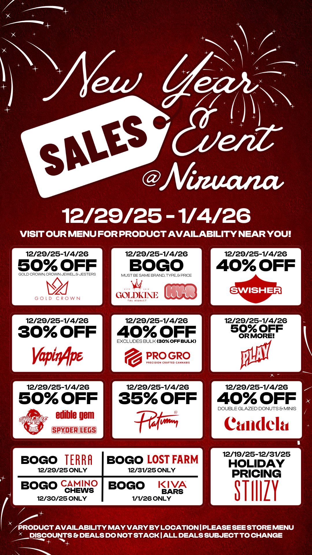 4 4- x 30-ts giVinuana eat 12/29/25 -1/4/26 VISIT OUR MENU FOR PRODUCT AVAILABILITY NEAR YOU r 12/29/25-1/4/26 50 OFF COLD CROWN CROWN JEWEL JESTERS 2C-1 TOLD CROWN r 12/29/25-1/4/26 30 OFF 46 r 12/29/25-1/4/26 50 OFF edible gem SPMAIERILEGS r BOGO TERRA 12/29/25 ONLY 12/29/25-1/4/26 BOGO MUST BE SAME BRAND. TYPE. PRICE GOI.DIONE 12/29/25-1/4/26 40 OFF EXCLUDES BULK 30 OFF BULK PRO GRO PRECISION CRAFTED CANNABIS r 12/29/25-1/4/26 35 OFF BOGO LOST FARM 12/31/25 ONLY Bow CHEWS / PRODUCT AVAILABILITY MAY VARY BY LOCATION I PLEASE SEE STORE MENU DISCOUNTS Et DEALS DO NOT STACK I ALL DEALS SUBJECT TO CHANGE 12/30/25 ONLY BOGO KIVA BARS 1/1/26 ONLY r 12/29/25-1/4/26 40 OFF r 12/29/25-1/4/26 50 OFF OR MORE 12/29/25-1/4/26 40 OFF DOUBLE GLAZED DONUTS MINIS Candela 12/19/25-12/31/25 HOLIDAY PRICING / 