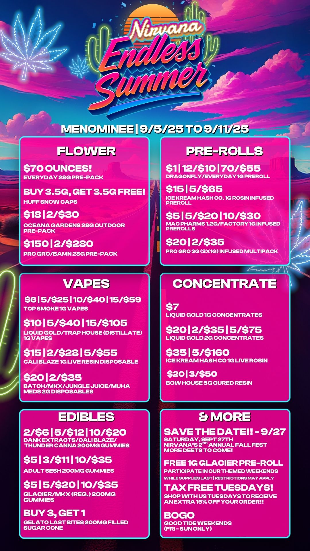 FLOWER $70 OUNCES EVERYDAY 28G PRE-PACK BUY 3.5G GET 3.5G FREE HUFF SNOW CAPS $1312/$30 OCEANA GARDENS 28G OUTDOOR PRE-PACK $15012/$280 PRO GRO/BAMN 28G PRE-PACK VAPES $6 1 5425 110/$40 115/$59 TOP SMOKE 1G VAPES $1015/$40115/$105 LIQUID GOLD/TRAP HOUSE DISTILLATE 1G VAPES $15 12/$23 15/$55 CALI BLAZE 1G LIVE RESIN DISPOSABLE $20 12/$35 BATCH/MKX/JUNGLE JUICE/MUHA MEDS 2G DISPOSABLES EDIBLES 2/$615/$12110/$20 DANK EXTRACTS/CALI BLAZE/ THUNDER CANNA 200MG GUMMIES $513/$11110/$35 ADULT SESH 200MG GUMMIES $515/$20110/$35 GLACIER/MKX REG. 200MG GUMMIES BUY 3 GET1 GELATO LAST BITES 200MG FILLED SUGAR CONE PRE-ROLLS $1112/$10170/$55 DRAGONFLY/EVERYDAY1G PREROLL $15 15/$65 ICE KREAM HASH C0.1G ROSIN INFUSED PREROLL $515/$20110/$30 MAC PHARMS1.2G/FACTORY1G INFUSED PREROLLS $20 12/$35 PRO GRO 3G 3X1G INFUSED MULTIPACK CONCENTRATE $7 LIQUID GOLD 1G CONCENTRATES $2012/$3515/$75 LIQUID GOLD 2G CONCENTRATES $35 15/$160 ICE KREAM HASH CO 1G LIVE ROSIN $20 1 3/$50 BOW HOUSE 5G CURED RESIN Er MORE SAVE THE DATE - 9/27 SATURDAY SEPT 27TH NIRVANAS 2 ANNUAL FALL FEST MORE DEETS TO COME FREE 1G GLACIER PRE-ROLL PARTICIPATE IN OUR THEMED WEEKENDS WHILE SUPPLIES LAST I RESTRICTIONS MAY APPLY TAX FREE TUESDAYS SHOP WITH US TUESDAYS TO RECEIVE AN EXTRA 15 OFF YOUR ORDER BOGO GOOD TIDE WEEKENDS FRI - SUN ONLY / 
