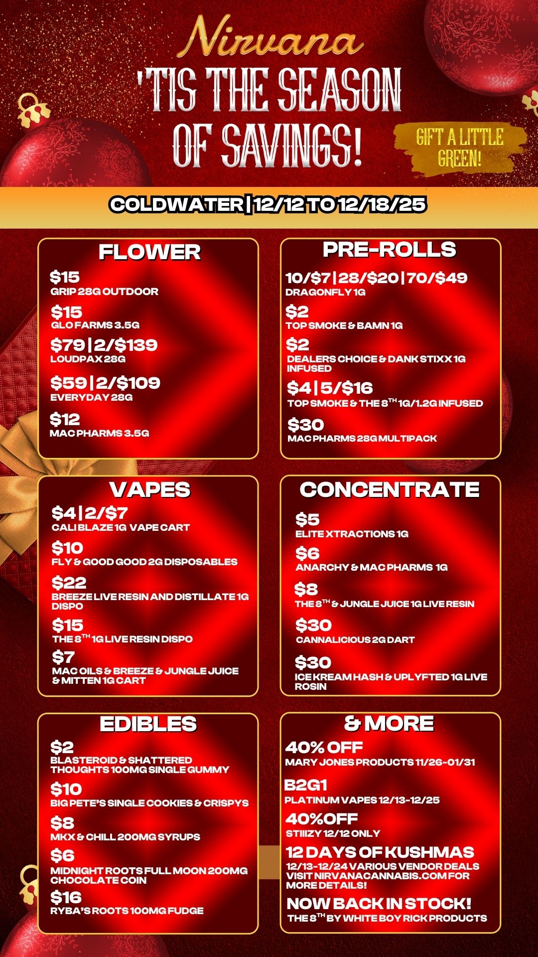 FLOWER $15 GRIP 28G OUTDOOR $15 GLO FARMS 3.5G $7912/$139 LOUDPAX28G $5912/$109 EVERYDAY 2SG $12 MAC PHARMS 3.5G VAPES $412/$7 CALI BLAZE 1G VAPE CART $10 FLY Et GOOD GOOD 2G DISPOSABLES $22 BREEZE LIVE RESIN AND DISTILLATE 1G DISPO $15 THE STH 1G LIVE RESIN DISPO $7 MAC OILS Et BREEZE Et JUNGLE JUICE Er MITTEN 1G CART J EDIBLES $2 BLASTEROID Et SHATTERED THOUGHTS 100MG SINGLE GUMMY $10 BIG PETES SINGLE COOKIES Es CRISPYS $8 MKX Et CHILL 200MG SYRUPS $6 MIDNIGHT ROOTS FULL MOON 200MG CHOCOLATE COIN $16 RYBAS ROOTS 100MG FUDGE PRE-ROLLS 10/$7 1 28/$20 170/$49 DRAGONFLY 1G $2 TOP SMOKE Et BAMN 1G $2 DEALERS CHOICE DANK STIXX 1G INFUSED $415/$16 TOP SMOKE S THE ST 1G/1.2G INFUSED $30 MAC PHARMS 28G MULTIPACK CONCENTRATE $5 ELITE XTRACTIONS 1G $6 ANARCHY MAC PHARMS 1G $8 THE EiTh S JUNGLE JUICE 1G LIVE RESIN $30 CANNALICIOUS 2G DART $30 ICE KREAM HASH Fs UPLYFTED 1G LIVE ROSIN Er MORE 40 OFF MARY JONES PRODUCTS 11/2G-01/31 B2G1 PLATINUM VAPES 12/13-12/25 40OFF STIIIZY 12/12 ONLY 12 DAYS OF KUSHMAS 12/13-12/24 VARIOUS VENDOR DEALS VISIT NIRVANACANNABIS.COM FOR MORE DETAILS NOW BACK IN STOCK THE T. BY WHITE BOY RICK PRODUCTS / 