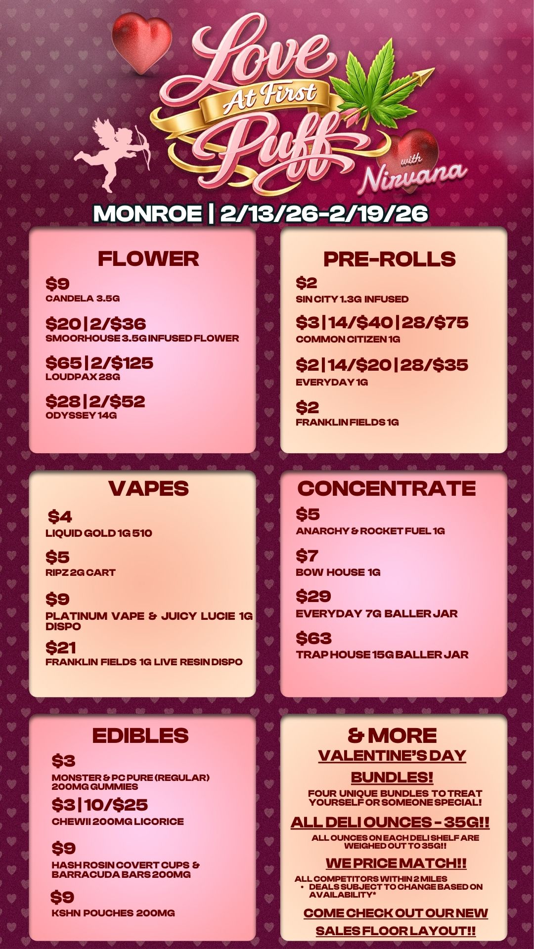 PRE-ROLLS $2 SIN CITY 1.3G INFUSED $3 114/$40 1 28/$75 COMMON CITIZEN 1G $2 114/$20 1 28/$35 EVERYDAY 1G $2 FRANKLIN FIELDS 1G 4 CONCENTRATE-7 $5 K V/V Arittitcv MONROE I 2/13/26-2/19/26 FLOWER $9 CANDELA 3.5G $20 1 2/$36 SMOORHOUSE 3.5G INFUSED FLOWER $65 1 2/$125 LOUDPAX 28G $28 1 2/$52 ODYSSEY 14G NT VAPES $4 LIQUID GOLD 1G 510 $5 RIPZ 2G CART $9 PLATINUM VAPE Et JUICY LUCIE 1G DISPO $21 FRANKLIN FIELDS 1G LIVE RESIN DISPO r EDIBLES $3 MONSTER Er PC PURE REGULAR 200MG GUMMIES $3110/$25 CHEWII 200MG LICORICE $9 HASH ROSIN COVERT CUPS Et BARRACUDA BARS 200MG $9 KSHN POUCHES 200MG ANARCHY Et ROCKET FUEL 1G $7 BOW HOUSE 1G $29 EVERYDAY 7G BALLER JAR $63 TRAP HOUSE 15G BALLER JAR Et MORE VALENTINES DAY BUNDLES FOUR UNIQUE BUNDLES TO TREAT YOURSELF OR SOMEONE SPECIAL ALL DELI OUNCES - 35G ALL OUNCES ON EACH DELI SHELF ARE WEIGHED OUT TO 35GI WE PRICE MATCH ALL COMPETITORS WITHIN 2 MILES DEALS SUBJECT TO CHANGE BASED ON AVAILABILITY. COME CHECK OUT OUR NEW SALES FLOOR LAYOUT / 