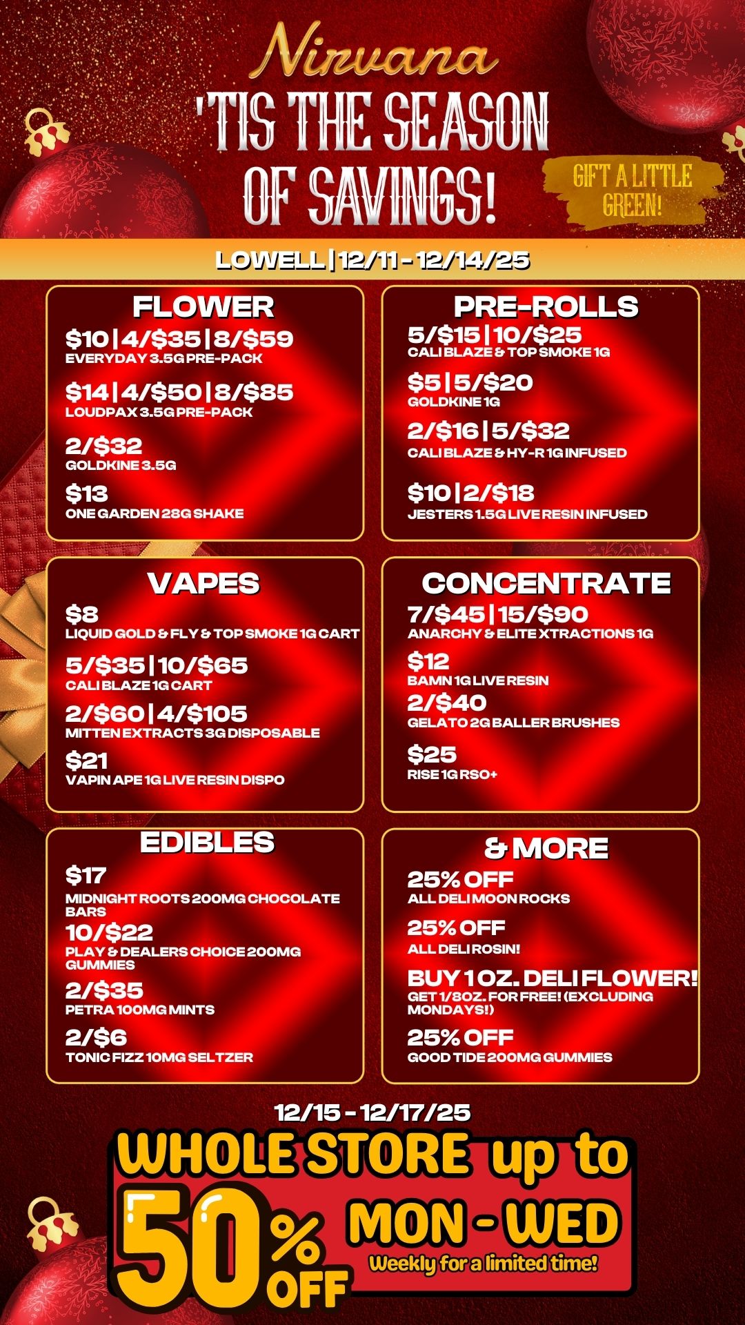 L.Dlil/LLL J2ti212 FLOWER $10 1 4/$35 1 8/$58 EVERYDAY 3.5G PRE-PACK $14 1 4/$50 1 8/$85 LOUDPAX 3.5G PRE-PACK 2/$32 GOLDKINE 3.5G $13 ONE GARDEN 28G SHAKE VAPES $8 LIQUID GOLD Et FLY Et TOP SMOKE 1G CART 5/$35110/$65 CALI BLAZE. CART 2/$60 1 4/$105 MITTEN EXTRACTS 3G DISPOSABLE $21 VAPIN APE 1G LIVE RESIN DISPO EDIBLES $17 MIDNIGHT ROOTS 200MG CHOCOLATE BARS 10/$22 PLAY Et DEALERS CHOICE 200MG GUMMIES 2/$35 PETRA 100MG MINTS 2/$6 TONIC FIZZ 10MG SELTZER PRE-ROLLS 5/$15 1 10/$25 CALI BLAZE ft TOP SMOKE 1G $5 1 5/$20 GOLDKINE 1G 2/$1G 1 5/$32 CALI BLAZE Et HY-R 1G INFUSED $10 1 2/$18 JESTERS 1.50 LIVE RESIN INFUSED CONCENTRATE 7/$45115/$90 ANARCHY Et ELITE XTRACTIONS 1G $12 BAMN 1G LIVE RESIN 2/$40 GELATO 20 BALLER BRUSHES $25 RISE 1G RSO Er MORE 25 OFF ALL DELI MOON ROCKS 25 OFF ALL DELI ROSIN BUY 1 OZ. DELI FLOWER GET 1/80Z. FOR FREE EXCLUDING MONDAYS 25 OFF GOOD TIDE 200MG GUMMIES 12/15 - 12/17/25 / 