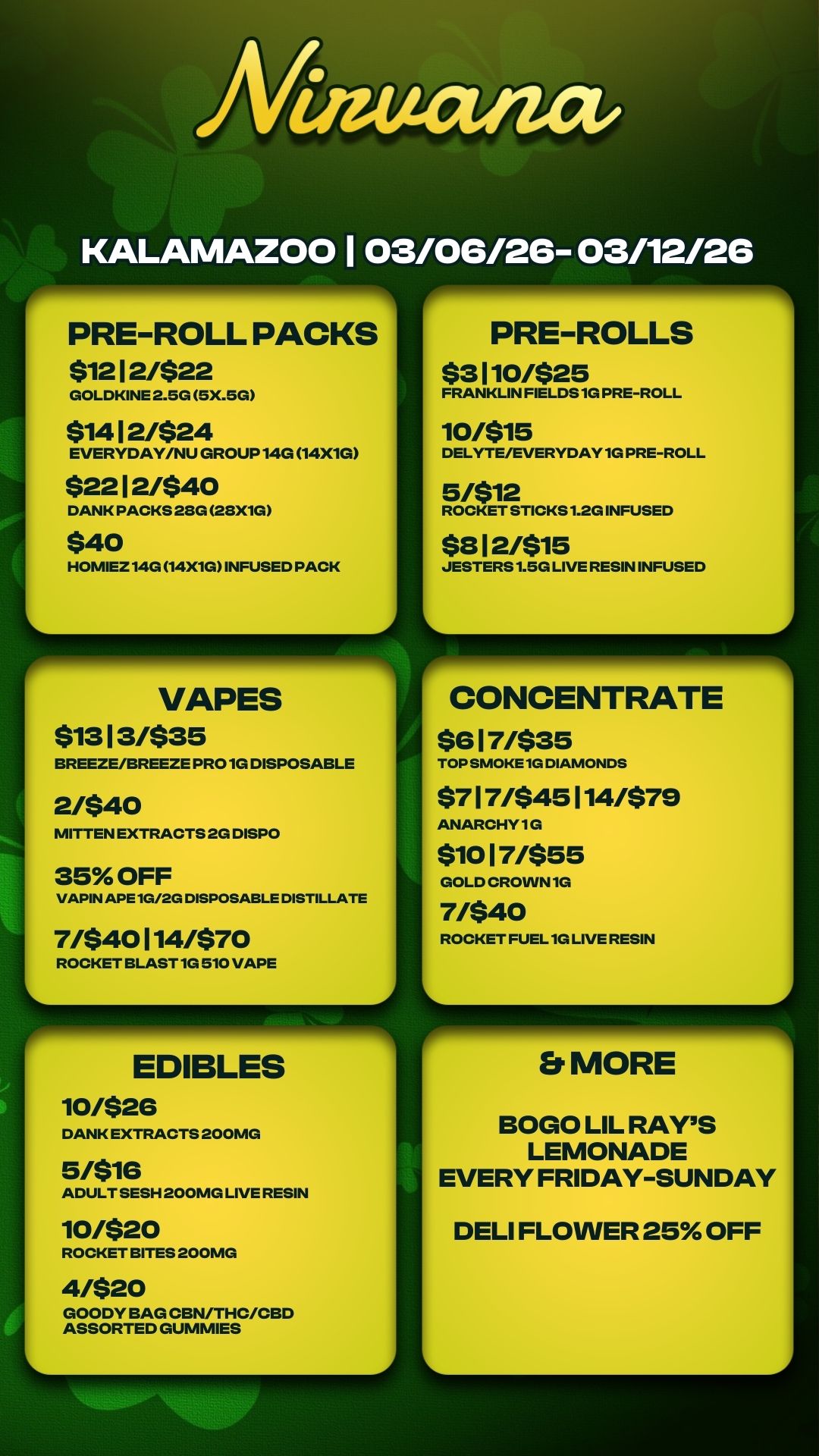 PRE-ROLL PACKS $1212/$22 GOLDKINE 2.5G 5X.5G $1412/$24 EVERYDAY/NU GROUP 14G 14X1G $2212/$40 DANK PACKS 28G 28X1G $40 HOMIEZ 14G 14X1G INFUSED PACK VAPES $1313/$35 BREEZE/BREEZE PRO 1G DISPOSABLE 2/$40 MITTEN EXTRACTS 2G DISPO 35 OFF VAPIN APE 1G/2G DISPOSABLE DISTILLATE 7/$40114/$70 ROCKET BLAST 1G 510 VAPE EDIBLES 10/$26 DANK EXTRACTS 200MG 5/$16 ADULT SESH 200MG LIVE RESIN 10/$20 ROCKET BITES 200MG 4/$20 GOODY BAG CBN/THC/CBD ASSORTED GUMMIES PRE-ROLLS $3110/$25 FRANKLIN FIELDS 1G PRE-ROLL 10/$15 DELYTE/EVERYDAY 1G PRE-ROLL 5/$12 ROCKET STICKS 1.2G INFUSED $812/$15 JESTERS 1.5G LIVE RESIN INFUSED CONCENTRATE $617/$35 TOP SMOKE 1G DIAMONDS $717/$45114/$79 ANARCHY 1G $1017/$55 GOLD CROWN 1G 7/$40 ROCKET FUEL 1G LIVE RESIN Er MORE BOGO LIL RAYS LEMONADE EVERY FRIDAY-SUNDAY DELI FLOWER 25 OFF / 