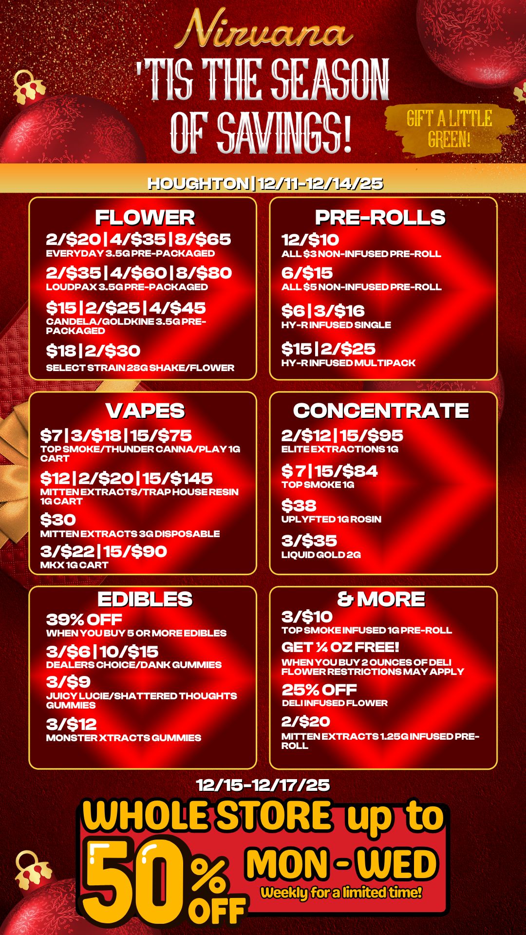 IrJOIJS-Ii-irJi FLOWER 2/$2014/$3518/$65 EVERYDAY 3.5G PRE-PACKAGED 2/$3514/$6018/$80 LOUDPAX 3.5G PRE-PACKAGED $15 12/$25 14/$45 CANDELA/GOLDKINE 3.5G PRE-PACKAGED $1812/$30 SELECT STRAIN 28G SHAKE/FLOWER VAPES $713/$18115/$75 TOP SMOKE/THUNDER CANNA/PLAY 10 CART $1212/$20115/$145 MITTEN EXTRACTS/TRAP HOUSE RESIN 1G CART $30 MITTEN EXTRACTS 3G DISPOSABLE 3/$22115/$90 MKX 10 CART EDIBLES 39 OFF WHEN YOU BUY 5 OR MORE EDIBLES 3/$6110/$15 DEALERS CHOICE/DANK GUMMIES 3/$9 JUICY LUCIE/SHATTERED THOUGHTS GUMMIES 3/512 MONSTER XTRACTS GUMMIES PRE-ROLLS 12/510 ALL $3 NON-INFUSED PRE-ROLL 6/515 ALL $5 NON-INFUSED PRE-ROLL $613/516 HY-R INFUSED SINGLE $1512/$25 HY-R INFUSED MULTIPACK CONCENTRATE 2/$12115/$95 ELITE EXTRACTIONS 1G $ 7115/$84 TOP SMOKE 1G $38 UPLYFTED 1G ROSIN 3/$35 LIQUID GOLD 2G Er MORE 3/510 TOP SMOKE INFUSED 1G PRE-ROLL GET OZ FREE WHEN YOU BUY 2 OUNCES OF DELI FLOWER RESTRICTIONS MAY APPLY MITTEN EXTRACTS 1.25G INFUSED PRE-ROLL 25 OFF DELI INFUSED FLOWE 2/$20 12/15-12/17/25 ti / 