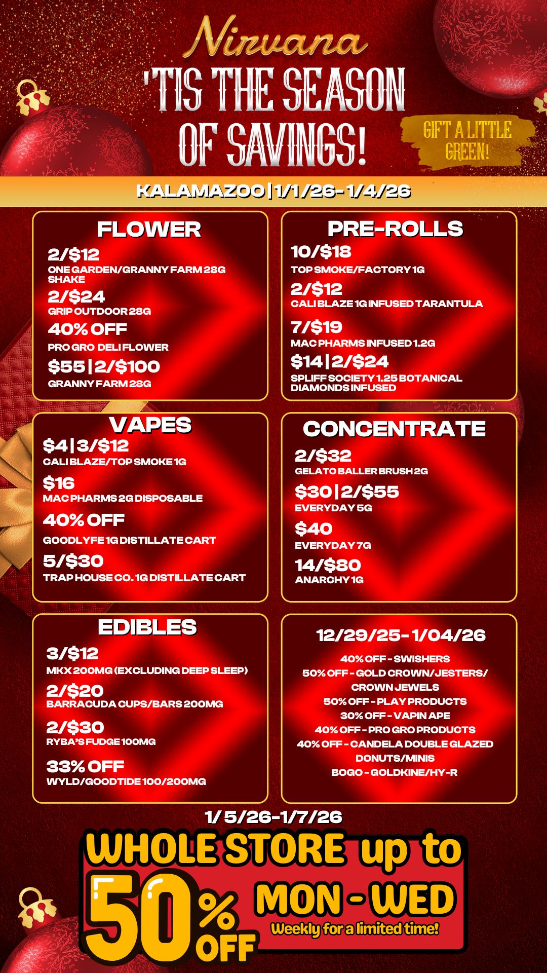 my CIS THE SEASON OF SAVINGS FLOWER 2/$12 ONE GARDEN/GRANNY FARM 28G SHAKE 2/$24 GRIP OUTDOOR 28G 40 OFF PRO GRO DELI FLOWER $55 12/$100 GRANNY FARM 28G VAPES $413/$12 CALI BLAZE/TOP SMOKE 1G $16 MAC PHARMS 2G DISPOSAB 40 OFF GOODLYFE 1G DISTILLATE CART 5/$30 TRAP HOUSE CO. 1G DISTILLATE CART EDIBLES PRE-ROLLS 10/$18 TOP SMOKE/FACTORY 1G 2/$12 CALI BLAZE 1G INFUSED TA 7/$19 MAC PHARMS INFUSED 1.2G $1412/$24 AN TULA SPLIFF SOCIETY 1.25 BOTANICAL DIAMONDS INFUSED CONCENTRATE 2/$32 GELATO BALLER BRUSH 2G $3012/$55 EVERYDAY 5G $40 EVERYDAY 7G 14/$80 ANARCHY 1G MKX 200MG EXCLUDING DEEP SLEEP 2/$20 BARRACUDA CUPS/BA 2/$30 RYBAS FUDGE 100MG 33 OFF - S 2 12/29/25-1/04/26 40 OFF - SWISHERS 50 OFF - GOLD CROWN/JESTERS/ CROWN JEWELS 50 OFF - PLAY PRODUCTS 30 OFF - VAPIN APE 40 OFF - PRO GRO PRODUCTS 40 OFF - CANDELA DOUBLE GLAZED DONUTS/MINIS BOGO - GOLDKINE/HY-R VVYLD/GOODTIDE100/200MG 1/ 5/26-1/7/26 / 