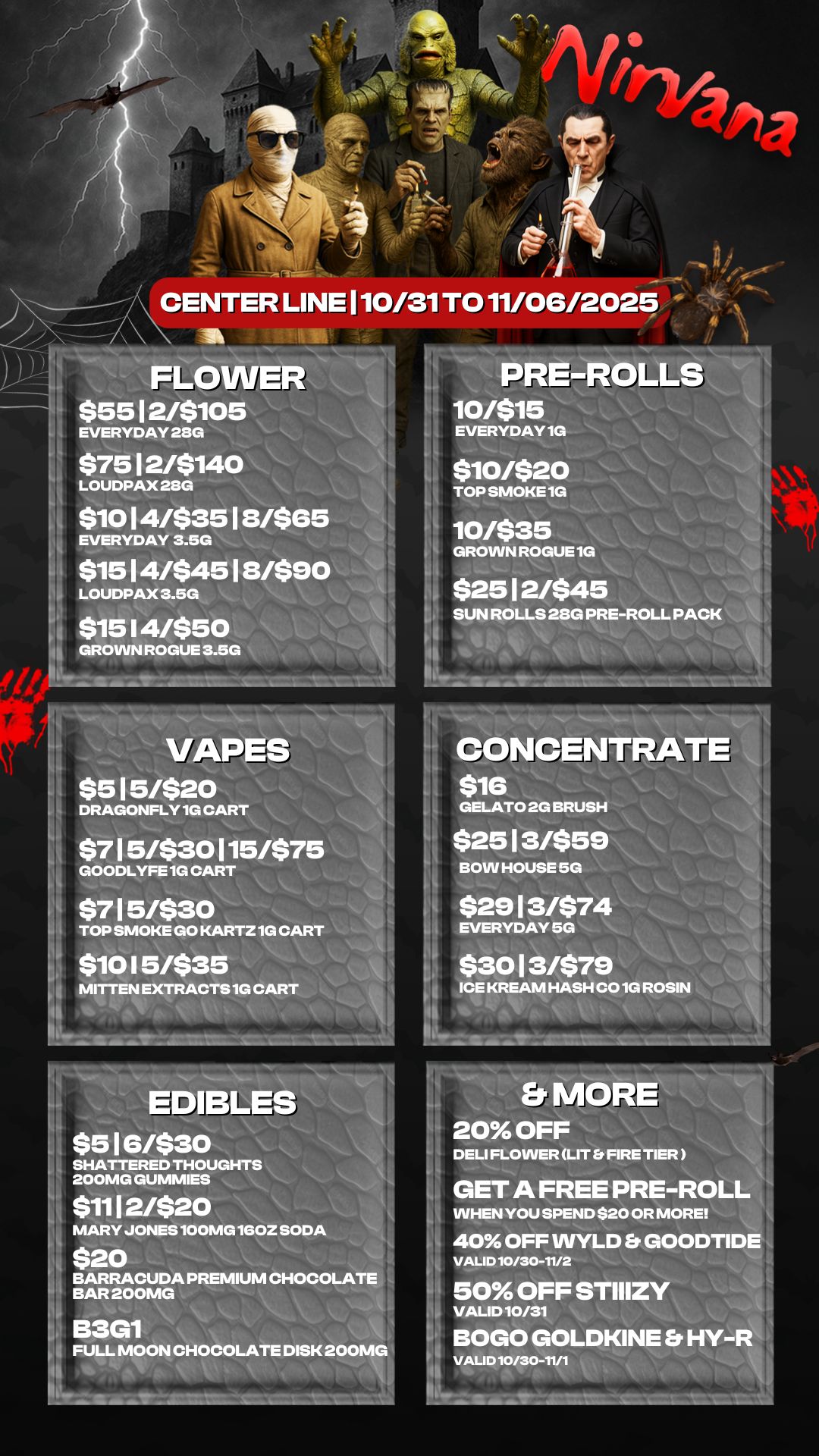 FLO $5512/$105 EVERYDAY 28G $7512/$140 LOUDPAX 230 $1014/$3518/$85 EVERYDAY 3.5G $1514/$4518/$90 LOUDPAX 3.5G $15 I 4/$50 GROWN ROGUE 8.5G - w c- ..roar PRE-R0 10/$15 EVERYDAY1G TOP SMOKE 1G $10/$20 S 10/$35 GROWN ROGUE1G $2512/$45 SUN ROLLS 28G PRE-ROLL PACK VAPES $515/$20 DRAGONFLY 1G CART $715/$30115/$7 GOODLYFE 1G CART $715/$30 TOP SMOKE GO KARTZ 1G CART $10 I 5/$35 -- MITTEN EXTRACTS 1G CONCENTRATE $16 GELATO 2G BRUSH $2513/$59 BOW HOUSE 5G $2913/$74 EVERYDAY 5G $3013/$79 ICE KREAM HASH CO 1G ROSIN EDIBL $516/$30 SHATTERED THOUGHTS 200MG GUMMIES 1 $1112/$20 MARY JONES 100MG 160Z SODA I $20 . BARRACUDA PREMIUM CHOCOLATE BAR 200MG B3G1 FULL MOON CHOCOLATE DISK 200MG I Et MOR 20 OFF DELI FLOWER LIT Et FIRE TIER GET A FREE PRE-ROL WHEN YOU SPEND $20 OR MORE 40 OFF WYLD Et GOODTID VALID 10/30-11/2 50 OFF STIIIZY VALID 10/31 BOGO GOLDKINE Et HY-VALID 10/30-11/1 / 