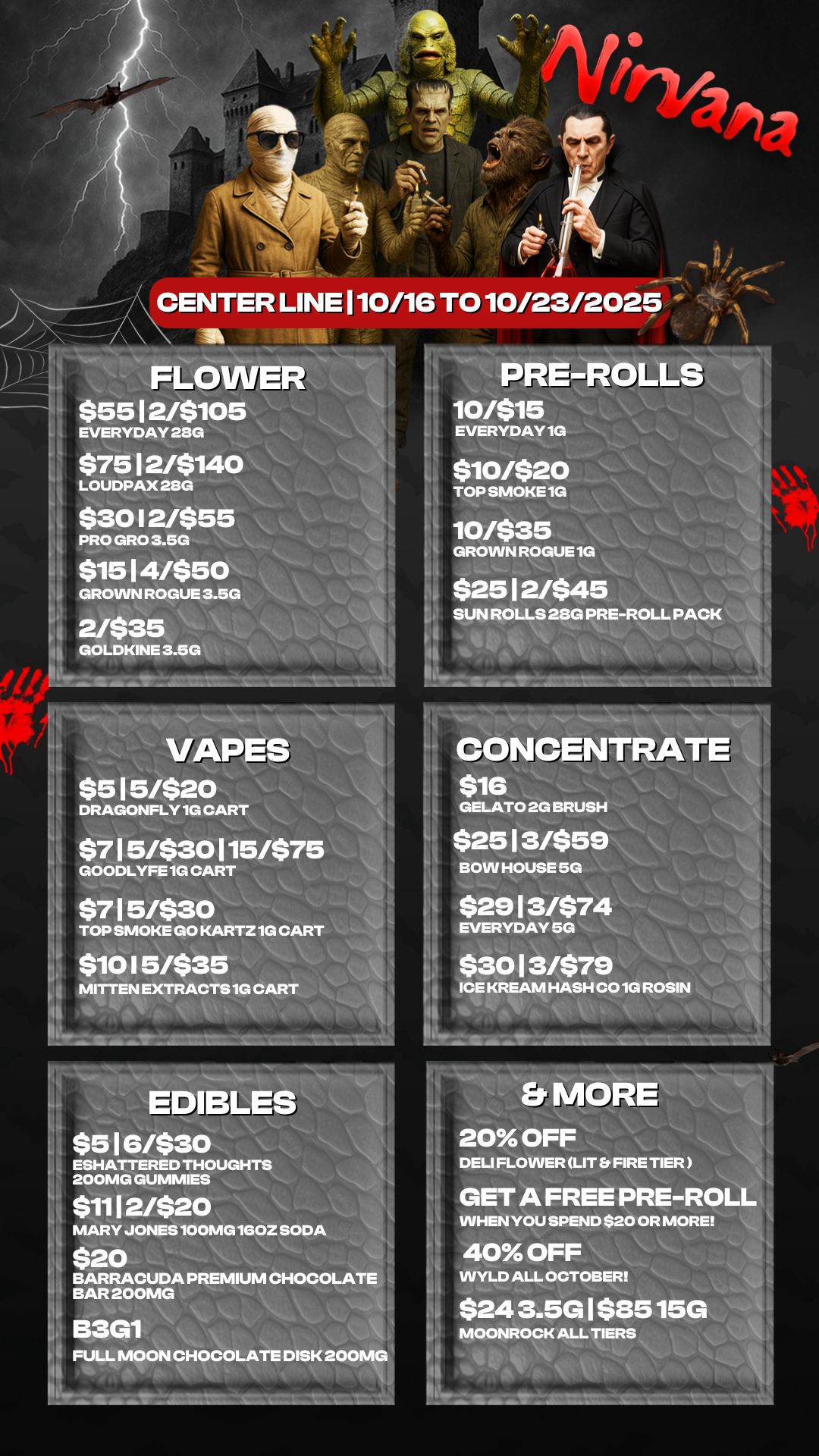 FLO $5512/$105 EVERYDAY 28G $7512/$140 1 LOUDPAX 280 $30 I 2/$55 1 PRO GRO 3.5G $1514/$50 GROWN ROGUE 3.5G 2/$35 I GOLDKINE 3.60 VAPES $515/$20 DRAGONFLY 1G CART $715/$30115/$7 GOODLYFE 1G CART $715/$30 TOP SMOKE GO KARTZ 1G CART $10 I 5/$35 -- MITTEN EXTRACTS 1G EDIBLES $516/$30 MARY JONES 100MG 160Z SODA PRE-RD 10/$15 EVERYDAY1G $10/$20 TOP SMOKE 1G S 10/$35 GROWN ROGUE 1G $2512/$45 SUN ROLLS 28G PRE-ROLL PACK CONCENTRATE$16 GELATO 2G BRUSH $2513/$59 BOW HOUSE 5G $2913/$74 EVERYDAY 5G $3013/$79 ICE KREAM HASH CO 1G ROSIN Er MOR 20 OFF DELI FLOWER LIT FIRE TIER GET A FREE PRE-ROL WHEN YOU SPEND $20 OR MORE 40 OFF WYLD ALL OCTOBER $243.5G1$8515G MOONROCK ALL TIERS / 