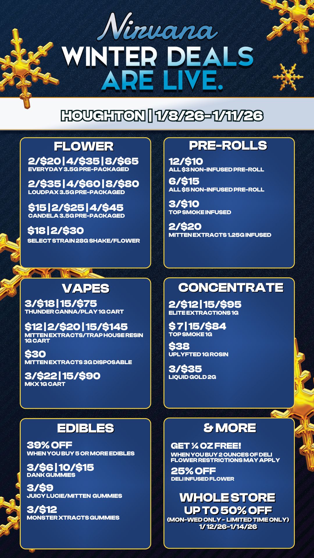 Et MORE GET OZ FREE WHEN YOU BUY 2 OUNCES OF DELI FLOWER RESTRICTIONS MAY APPLY 25 OFF DELI INFUSED FLOWER WHOLE STORE UP TO 50 OFF MON-WED ONLY - LIMITED TIME ONLY 1/ 12/2G-1/14/26 Mutat WINTER DEALS APE LIVE. FLOWER 2/$2014/$3518/$65 EVERYDAY 3.5G PRE-PACKAGED 2/$3514/$6018/$80 LOUDPAX 3.5G PRE-PACKAGED $1512/$2514/$45 CANDELA 3.5G PRE-PACKAGED $1812/$30 SELECT STRAIN 28G SHAKE/FLOWER t VAPES 3/$18115/$75 THUNDER CANNA/PLAY 1G CART $1212/520115/5145 MITTEN EXTRACTS/TRAP HOUSE RESIN 1G CART $30 MITTEN EXTRACTS 3G DISPOSABLE 3/$22115/$90 MKX 1G CART EDIBLES 39 OFF WHEN YOU BUY 5 OR MORE EDIBLES 3/56110/515 DANK GUMMIES 3/59 JUICY LUCIE/MITTEN GUMMIES 3/$12 MONSTER XTRACTS GUMMIES PRE-ROLLS 12/$10 ALL $3 NON-INFUSED PRE-ROLL 6/515 ALL $5 NON-INFUSED PRE-ROLL 3/510 TOP SMOKE INFUSED 2/$20 MITTEN EXTRACTS 1.25G INFUSED CONCENTRATE 2/$12115/595 ELITE EXTRACTIONS 1G $ 7115/$84 TOP SMOKE 1G $38 UPLYFTED 1G ROSIN 3/$35 LIQUID GOLD 2G / 