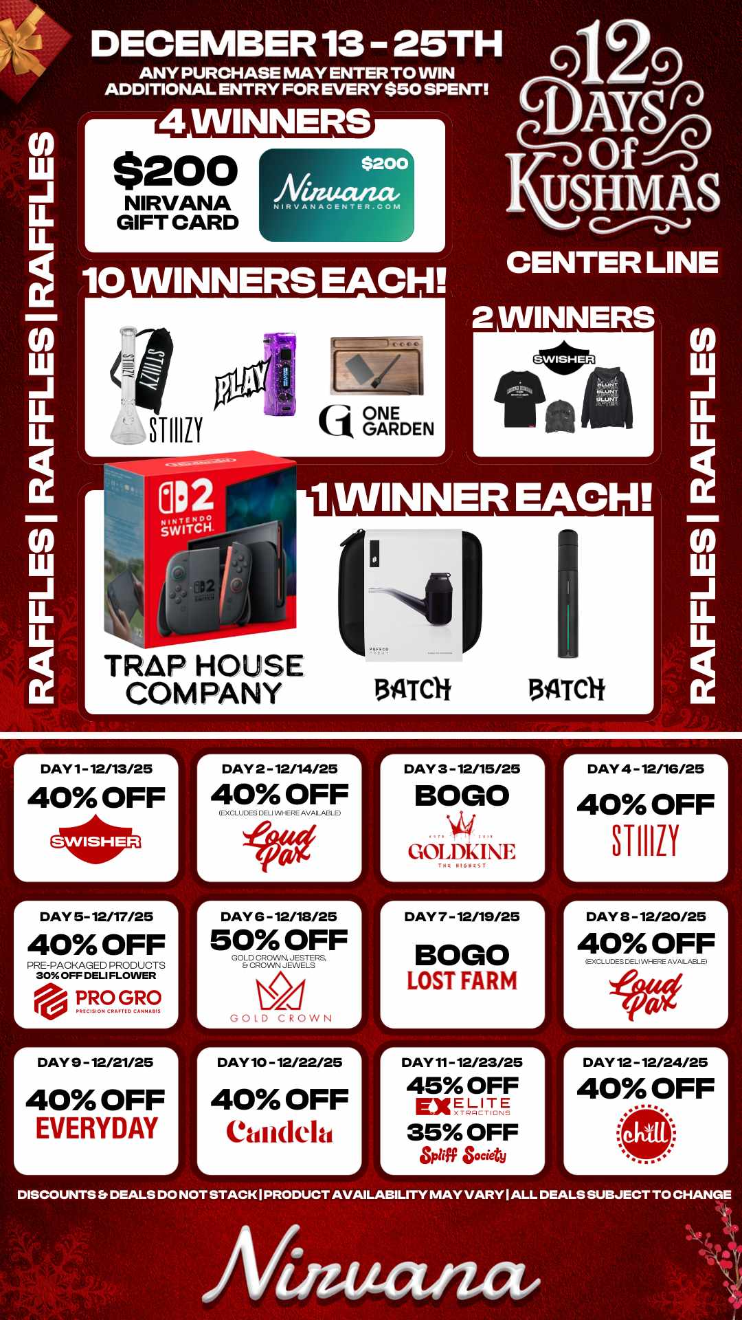 r DAY 2 - 12/14/25 1 DAY 4 -12/16/25 40 OFF STI1111 LL U. 10 WINNERS EACH DECEMBER 13 25TH ANY PURCHASE MAY ENTER TO WIN ADDITIONAL ENTRY FOR EVERY $50 SPENT 4 WINNERS $200 NIRVANA GIFT CARD $200 Niaucuzae NIFtVAt4ACENTER.CONI TRAP HOUSE COMPANY tij ONE k1 GARDEN Q Y OfnSinj USHM a S CENTER LINE 2 WINNERS 1 WINNER EACH. 134TCH 3ILTCH DAY 1- 12/13/25 40 OFF r DAY 5- 12/17/25 40 OFF PRE-PACKAGED PRODUCTS 30 OFF DELI FLOWER eill. PRO GRO PkICISION CIMI TIC CAMNAIIIS r DAY 9 - 12/21/25 40 OFF EVERYDAY L 40 OFF EXCLUDES CELi Wi-ERE AVAILABLE r DAY 6 -12/18/25 50 OFF GOLD CROWN. JESTERS Et CROWN JEWELS GOLD CROWN DAY 10 - 12/22/25 40 OFF Candela DAY 3 - 12/15/25 BOGO GOLDKIE L DAY 7 - 12/19/25 BOGO LOST FARM DAY 11- 12/23/25 45 OFF ExELITE 35 OFF L tiff Society r DAY 3 - 12/20/25 L 40 OFF EXCLUDES DELPAHERE AVALABLE DAY 12 - 12/24/25 40 OFF DISCOUNTS Er DEALS DO NOT STACK I PRODUCT AVAILABILITY MAY VARY I ALL DEALS SUBJECT TO CHANGE Afinutuuz / 