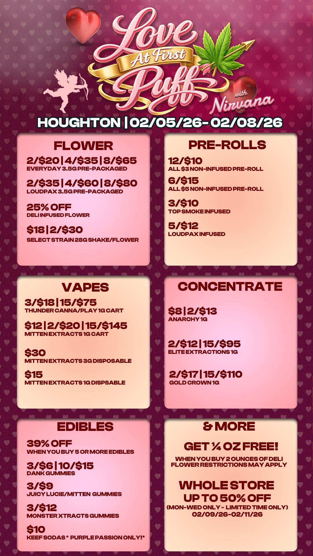 ACtalia/ HOUGHTON 02/05/26- 02/08/26 FLOWER 2/$2014/$3518/$65 EVERYDAY 3.5G PRE-PACKAGED 2/$3514/56018/580 LOUDPAX 3.5G PRE-PACKAGED 25 OFF DELI INFUSED FLOWER $1812/$30 SELECT STRAIN 280 SHAKE/FLOWER VAPES 3/$18115/$75 THUNDER CANNA/PLAY 1G CART $1212/$20115/5145 MITTEN EXTRACTS 1G CART $30 MITTEN EXTRACTS 3G DISPOSABLE $15 MITTEN EXTRACTS 1G DISPSABLE EDIBLES 39 OFF WHEN YOU BUY 5 OR MORE EDIBLES 3/$6110/515 DANK GUMMIES 3/$9 JUICY LUCIE/MITTEN GUMMIES 3/$12 MONSTER XTRACTS GUMMIES $10 KEEF SODAS PURPLE PASSION ONLY L V h. PRE-ROLLS 12/510 ALL $3 NON-INFUSED PRE-ROLL 6/515 ALL $5 NON-INFUSED PRE-ROLL 3/510 TOP SMOKE INFUSED 5/512 LOUDPAX INFUSED CONCENTRATE $812/$13 ANARCHY 1G 2/512115/595 ELITE EXTRACTIONS 1G 2/$17115/$110 GOLD CROWN 1G Er MORE GET OZ FREE WHEN YOU BUY 2 OUNCES OF DELI FLOWER RESTRICTIONS MAY APPLY WHOLE STORE UP TO 50 OFF MON-WED ONLY - LIMITED TIME ONLY 02/09/26-02/11/26 V V V / 