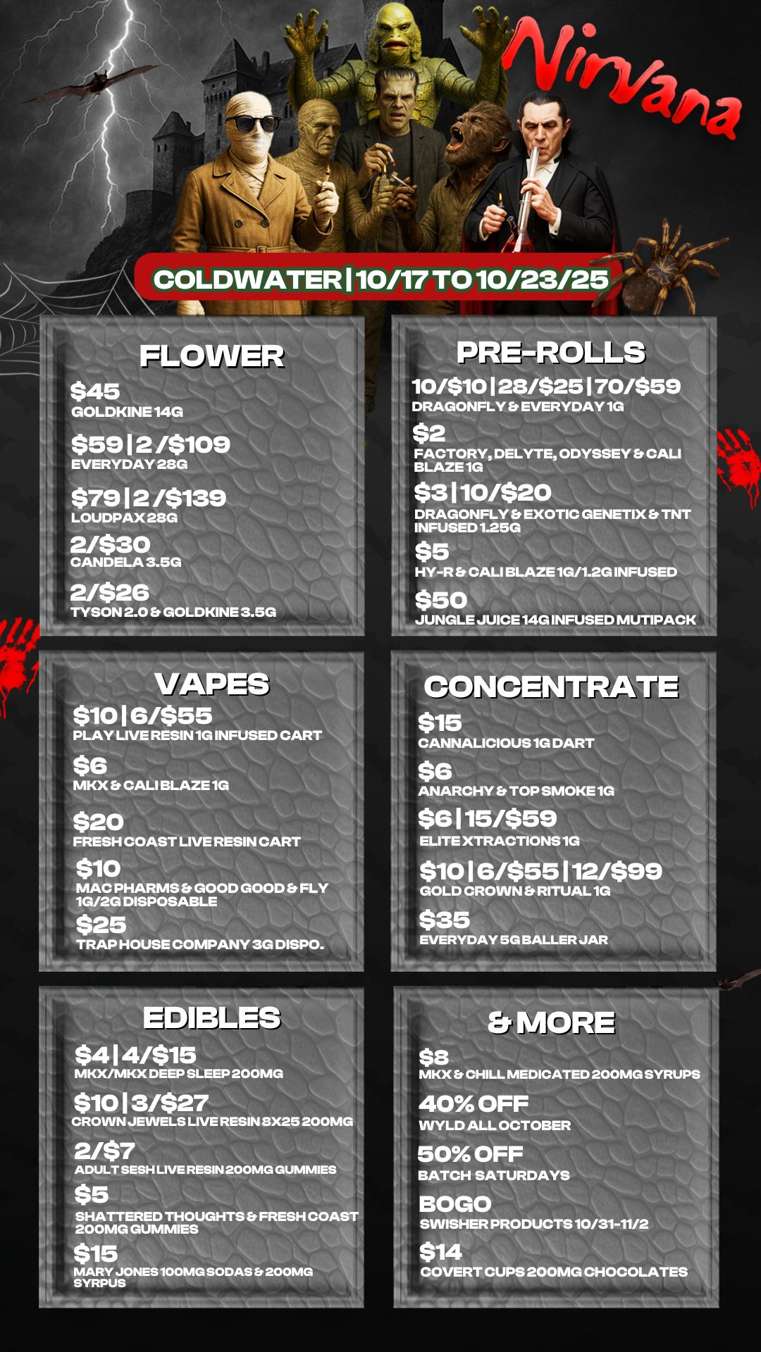 FLO $45 GOLDKINE 14G DRAGONFLY EVERYDAY 1G $5912 /$109 EVERYDAY 28G $7912 /$139 LOUDPAX 28G 2/$30 CANDELA 3.5G 2/526 TYSON 2.0 Es GOLDKINE 3.50 FACTORY DELYTE ODYSSEY Es CALI BLAZE 1G $3110/$20 DRAGONFLY Et EXOTIC GENETIX Et TNT INFUSED 1.250 $5 VAPES $1016/$55 PLAY LIVE RESIN 1G INFUSED CART $6 MKX Et CALI BLAZE 1G $20 FRESH COAST LIVE RESIN CART $10 MAC PHARMS Et GOOD GOOD Er FLY 10/20 DISPOSABLE $25 TRAP HOUSE COMPANY 3G DISPO. HY-R Et CALI BLAZE 1G/1.2G INFUSED $50 JUNGLE JUICE 140 INFUSED MUTIPACK CONCENTRATE $15 CANNALICIOUS 1G DART $6 ANARCHY Es TOP SMOKE 1G $6115/559 ELITE XTRACTIONS 1G $10 I 6455 112/$99 GOLD CROWN Et RITUAL 1G $35 EVERYDAY 5G BALLER JAR EDSL $414/$15 MKX/MKX DEEP SLEEP 200MG $1013/$27 CROWN JEWELS LIVE RESIN 8X25 200M0 2/$7 I ADULT SESH LIVE RESIN 200MG GUMMIES $5 SHATTERED THOUGHTS Et FRESH COA 200MG GUMMIES $15 MARY JONES 100MG SODAS 200MG SYRPUS Er MORE $s MKX Et CHILL MEDICATED 200MG SYRU 40 OFF WYLD ALL OCTOBER 50 OFF BATCH SATURDAYS BOLO SWISHER PRODUCTS 10/31-11/2 $14 COVERT CUPS 200MG CHOCOLATES / 