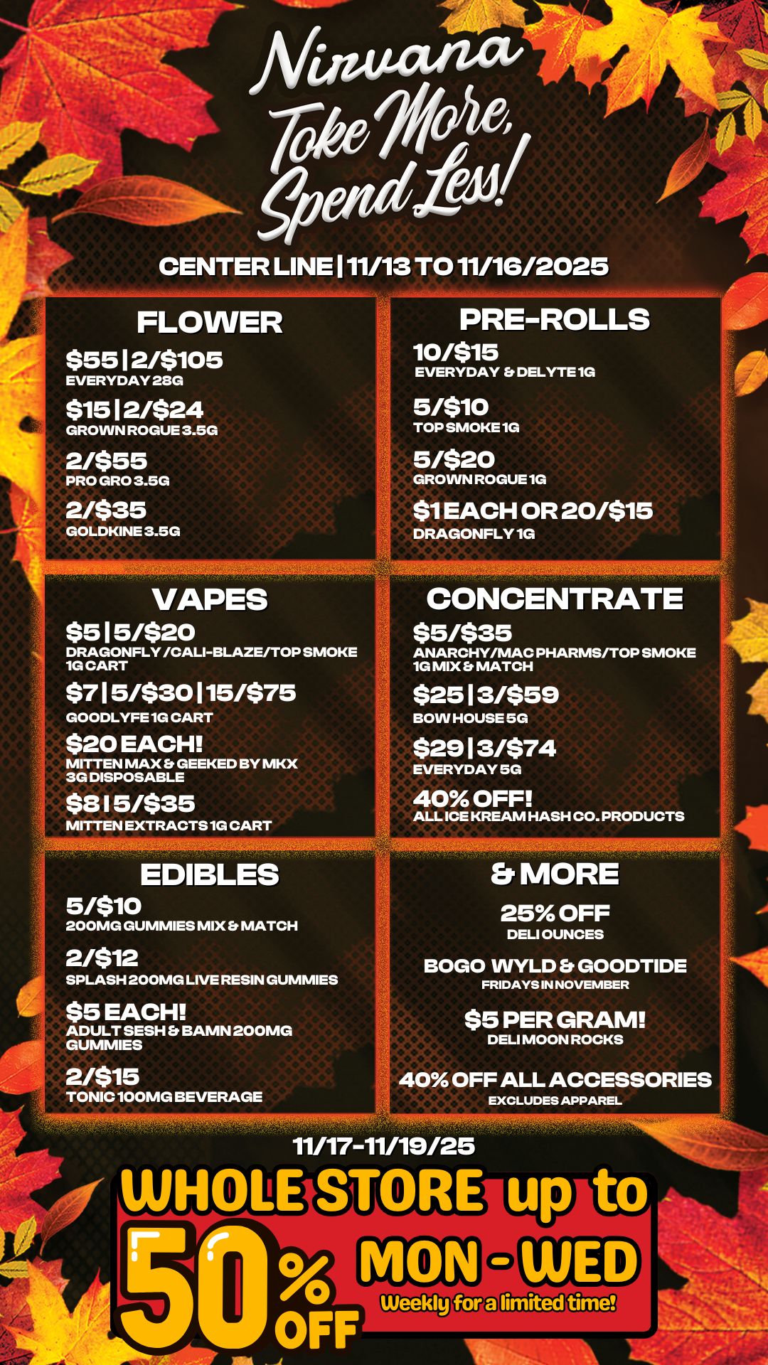 NIIIK-4091111r IC CENTER LINE 111/13 TO 11/16/2025 FLOWER $5512/$105 EVERYDAY 280 PRE-ROLLS 10/515 EVERYDAY Et DELYTE 1G $1512/$24 GROWN ROGUE 3.5G 2/$55 PRO GRO 3.5G 2/$35 GOLDKINE 3.5G 5/510 TOP SMOKE 1G 5/520 GROWN ROGUE 1G $1 EACH OR 20/515 DRAGONFLY 1G VAPES $515/$20 DRAGONFLY /CALI-BLAZE/TOP SMOKE 1G CART $715/$30115/575 GOODLYFE 1G CART 20 EACH MITTEN MAX GEEKED BY MKX 3G DISPOSABLE $8 15/$35 MITTEN EXTRACTS 1G CART - EDIBLES 5/$io 200MG GUMMIES MIX MATCH CONCENTRATE 55/535 ANARCHY/MAC PHARMS/TOP SMOKE 1G MIX MATCH $2513/$59 BOW HOUSE 5G $2913/$74 EVERYDAY 5G 40 OFF ALL ICE KREAM HASH CO. PRODUCTS ft MORE 25 OFF DELI OUNCES 2/512 SPLASH 200MG LIVE RESIN GUMMIES $5 EACH ADULT SESH Et BAMN 200MG GUMMIES 2/515 TONIC 100MG BEVERAGE BOGO WYLD Et GOODTIDE FRIDAYS IN NOVEMBER $5 PER GRAM DELI MOON ROCKS 40 OFF ALL ACCESSORIES EXCLUDES APPAREL 1 11/17-11/19125 limited time AI / 