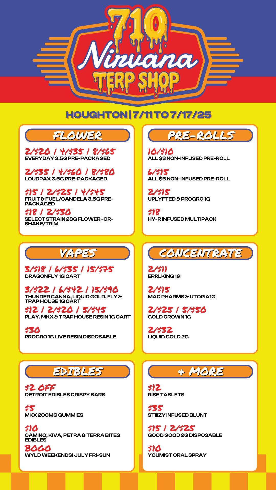 J HOUGHTON 17/11 TO 7/17/25 2/516 / / thlr EVERYDAY 3.5G PRE-PACKAGED 2/$35 / til546 / Mit LOUDPAX 3.5G PRE-PACKAGED VS / 2/$2S / t/Sltr FRUIT FUEL/CANDELA 3.5G PRE-PACKAGED / 2/$14 SELECT STRAIN 28G FLOWER -OR-SHAKE/TRIM ittii.. 3/$1t / 4/$35 / DRAGONFLY 1G CART 3/521 / 4/t42 / /5/5416 THUNDER CANNA LIQUID GOLD FLY TRAP HOUSE 1G CART / Zia / rhmer PLAY MKX TRAP HOUSE RESIN 1G CART $30 PROGRO 1G LIVE RESIN DISPOSABLE L At-5 Lfia. st err DETROIT EDIBLES CRISPY BARS MKX 200MG GUMMIES CAMINO KIVA PETRA Et TERRA BITES EDIBLES WYLD WEEKENDS JULY FRI-SUN 1 0h1 0 ALL $3 NON-INFUSED PRE-ROLL Mr ALL $5 NON-INFUSED PRE-ROLL 2hir LUPLYFTED PROGRO 1G HY-R INFUSED MULTIPACK ERRLKING 1G 2/5r MAC PHARMS Et UTOPIA1G 2/S2S / rltre GOLD CROWN 1G 2/531 LIQUID GOLD 2G RISE TABLETS $35 STIIIZY INFUSED BLUNT Sir / 2/52S GOOD GOOD 2G DISPOSABLE 510 YOUMIST ORAL SPRAY / 