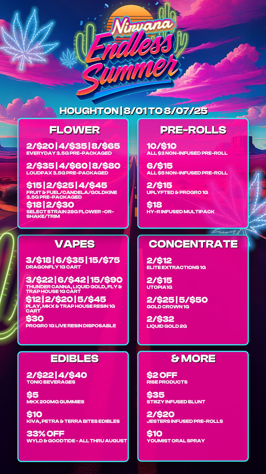 FLOWER 21$2014/$3518/$65 EVERYDAY 3.5G PRE-PACKAGED 2/$3514/$6018/$80 LOUDPAX 3.5G PRE-PACKAGED $1512/$2514/$45 FRUIT b FUEL/CANDELA/GOLDKINE 3.5G PRE-PACKAGED $1812/$30 SELECT STRAIN 28G FLOWER -OR-SHAKE/TRIM PRE-ROLLS 4 10/$10 ALL $3 NON-INFUSED PRE-ROLL 6/$15 ALL $5 NON-INFUSED PRE-ROLL 21$15 UPLYFTED b PROGRO 1G $18 HY-R INFUSED MULTIPACK VAPET 3/$1816/$35115/$75 DRAGONFLY 1G CART 3/$2216/$42115/$90 THUNDER CANNA LIQUID GOLD FLY Et TRAP HOUSE 1G CART $1212/$2015/$45 PLAY MKX Et TRAP HOUSE RESIN 1G CART $30 PROGRO 1G LIVE RESIN DISPOSABLE EDIBLEar 2/$2214/$40 TONIC BEVERAGES CONCENTRATE 2/$12 ELITE EXTRACTIONS 1G 21$15 UTOPIA1G 2/$2515/$50 GOLD CROWN 1G 2/$32 LIQUID GOLD 2G MKX 200MG GUMMIES $10 KIVA PETRA Es TERRA BITES EDIBLES 33 OFF WYLD Et GOODTIDE - ALL THRU AUGUST Et MORE $2 OFF RISE PRODUCTS $35 STIIIZY INFUSED BLUNT 2/$20 JESTERS INFUSED PRE-ROLLS $10 YOUMIST ORAL SPRAY / 