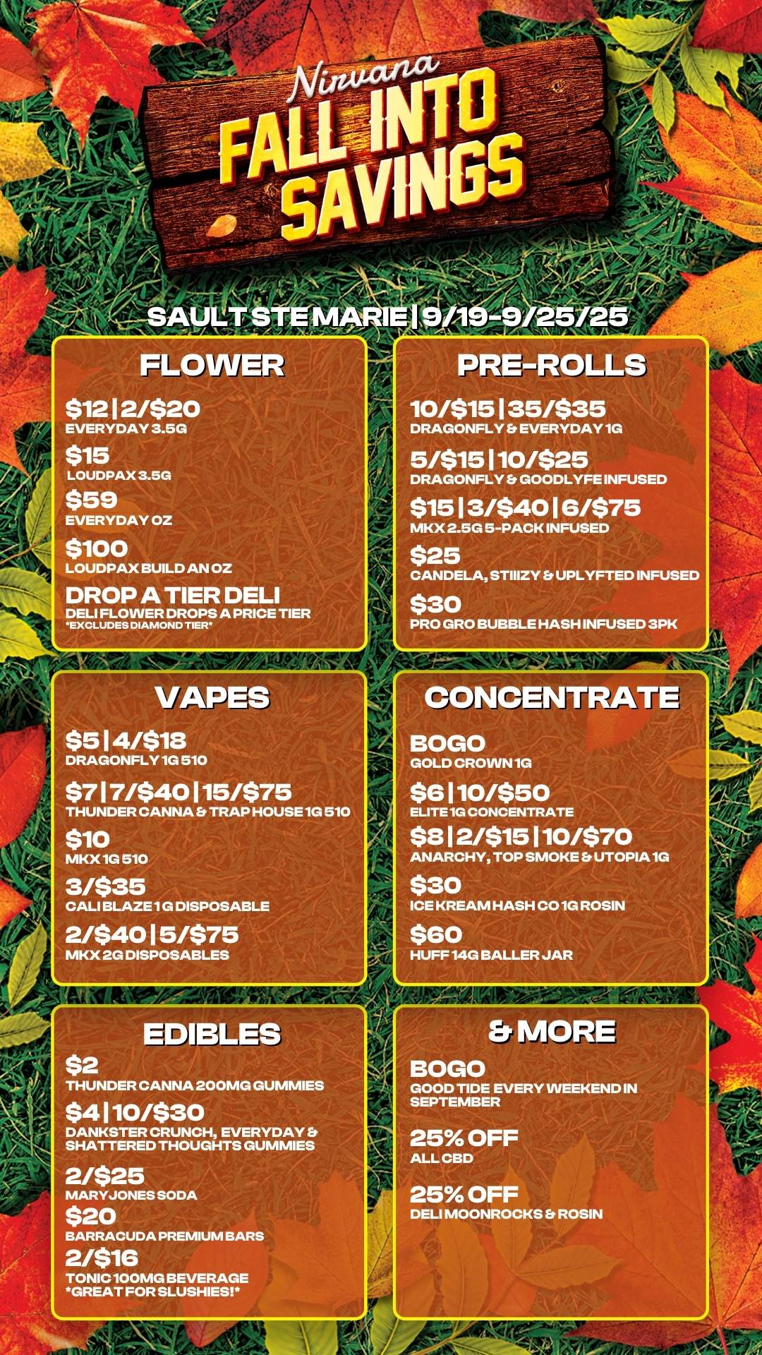 44 FLOWER $12 12/$20 EVERYDAY 3.5G $15 LOUDPAX 3.5G $59 EVERYDAY OZ $100 LOUDPAX BUILD AN OZ DROP A TIER DELI DELI FLOWER DROPS A PRICE TIER EXCLUDES DIAMOND TIER VAPES $514/$18 DRAGONFLY 1G 510 $717/$40115/$75 THUNDER CANNA TRAP HOUSE 1G 510 $10 MKX 1G 510 31$35 CALI BLAZE 1G DISPOSABLE 2/$4015/$75 MKX 2G DISPOSABLES $2 PRE-ROLLS 10/$15135/$35 DRAGONFLY EVERYDAY 1G 5/$15110/$25 DRAGONFLY Er GOODLYFE INFUSED $15 13/$40 16/$75 MKX 2.5G 5PACK INFUSED $25 CANDELA STIIIZY UPLYFTED INFUSED $30 PRO GRO BUBBLE HASH INFUSED 3PK CONCENTRATE BOGO GOLD CROWN 1G $6 110/$50 ELITE 1G CONCENTRATE $812/$15110/$70 ANARCHY TOP SMOKE Et UTOPIA 1G $30 ICE KREAM HASH 001G ROSIN $60 HUFF 14G BALLER JAR EDARLES THUNDER CANNA 200MG GUMMIES $4110/$30 DANKSTER CRUNCH EVERYDAY SHATTERED THOUGHTS GUMMIES 2/$25 MARYJONES SODA $20 BARRACUDA PREMIUM BARS 2/$16 TONIC 100MG BEVERAGE GREAT FOR SLUSHIES BOGO GOOD TIDE EVERY WEEKEND IN SEPTEMBER / 