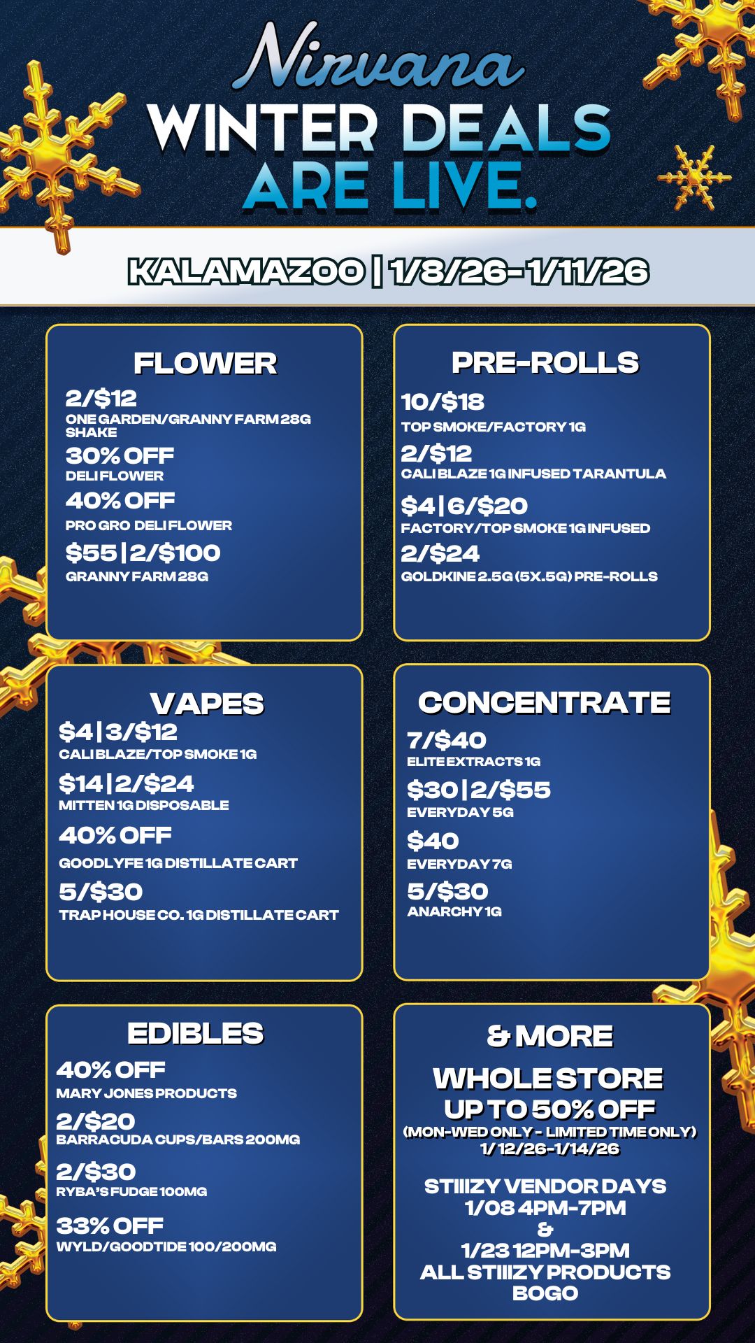 S VAPES $413/$12 CALI BLAZE/TOP SMOKE 1G $1412/$24 MITTEN 10 DISPOSABLE 40 OFF GOODLYFE 1G DISTILLATE CART 5/$30 TRAP HOUSE C0.10 DISTILLATE CART EDIBLES 40 OFF MARY JONES PRODUCTS 2/$20 BARRACUDA CUPS/BARS 200MG 2/$30 RYBA5S FUDGE 100MG 33 OFF WYLD/GOODTIDE 100/200MG PRE-ROLLS iornis TOP SMOKE/FACTORY 10 2/$12 CALI BLAZE 10 INFUSED TARANTULA $416/$20 FACTORY/TOP SMOKE 10 INFUSED 2/$24 GOLDKINE 2.5G 5X.5G PRE-ROLLS Afinucuzat WINTER DEALS APE LIVE. FLOWER 2/$12 ONE GARDEN/GRANNY FARM 28G SHAKE 30 OFF DELI FLOWER 40 OFF PRO GRO DELI FLOWER $5512/$100 GRANNY FARM 28G CONCENTRATE Matto ELITE EXTRACTS 1G $3012/$55 EVERYDAY 5G $40 EVERYDAY 7G 5/$30 ANARCHY 10 Et MORE WHOLE STORE UP TO 50 OFF MON-WED ONLY - LIMITED TIME ONLY 1/ 12/26-1/14/2G STIIIZY VENDOR DAYS 1/08 4PM-7PM Er 1/2312PM-3PM ALL STIIIZY PRODUCTS BOGO / 