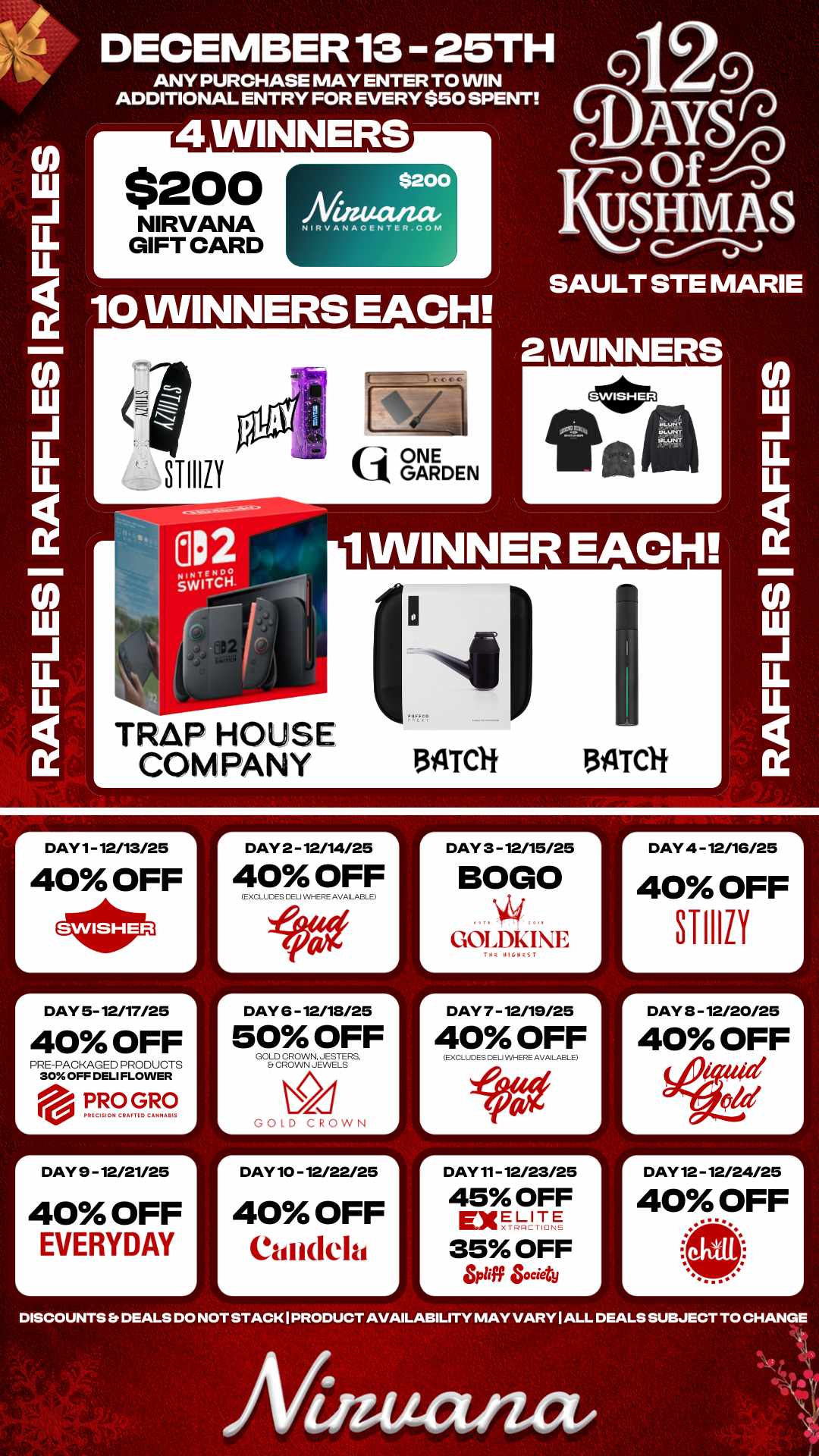 r DAY 2 - 12/14/25 1 -A DAY 4 -12/16/25 40 OFF STI1111 A -r LL LL 10 WINNERS EACH DECEMBER 13 25TH ANY PURCHASE MAY ENTER TO WIN ADDITIONAL ENTRY FOR EVERY $50 SPENT 4 WINNERS $200 NIRVANA GIFT CARD $200 Niaucuzae Nikv ANACENTER.COM TRAP HOUSE COMPANY tij ONE k1 GARDEN Q Y OfnSinj USHM a S UN SAULT STE MARIE 2 WINNERS 1 WINNER EACH. 134TCH 3ILTCH DAY 1- 12/13/25 40 OFF r DAY 5- 12/17/25 40 OFF PRE-PACKAGED PRODUCTS 30 OFF DELI FLOWER eill. PRO GRO PkICISION CIMI TIC CAMNAIIIS r DAY 9 - 12/21/25 40 OFF EVERYDAY 40 OFF EXCLUDES CEJ WHERE AVAILABLE DAY 6 -12/18/25 50 OFF GOLD CROWN. JESTERS Et CROWN JEWELS GOLD CROWN DAY 10 - 12/22/25 40 OFF Candela DAY 3 - 12/15/25 BOLO GOLDKIE r DAY 7 - 12/19/25 L 40 OFF EXCLuDES EU WHERE AVAILABLE DAY 11- 12/23/25 45 OFF ExELITE 35 OFF L lig Society r DAY 3 - 12/20/25 40 OFF 44041 old L DAY 12 - 12/24/25 40 OFF DISCOUNTS Er DEALS DO NOT STACK I PRODUCT AVAILABILITY MAY VARY I ALL DEALS SUBJECT TO CHANGE Afinutuuz / 