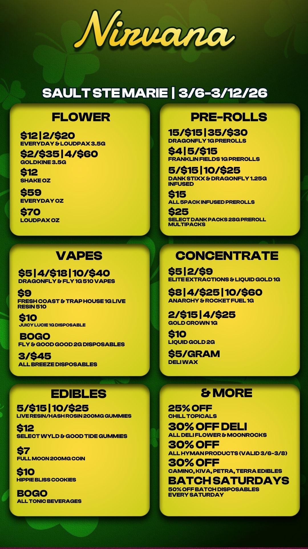 J 111111.11MP MP FLOWER $1212/$20 EVERYDAY Et LOUDPAX 3.5G $2/$3514/$60 GOLDKINE 3.5G $12 SHAKE OZ $59 EVERYDAY OZ $70 LOUDPAX OZ L r VAPES $514/$18110/$40 DRAGONFLY Es FLY 1G 510 VAPES $9 FRESH COAST Et TRAP HOUSE 1G LIVE RESIN 510 $10 JUICY LUCIE 1G DISPOSABLE BOGO FLY Et GOOD GOOD 2G DISPOSABLES 3/$45 ALL BREEZE DISPOSABLES .1111.7 PRE-ROLLS 15/$15135/$30 DRAGONFLY 1G PREROLLS $415/$15 FRANKLIN FIELDS 1G PREROLLS 5/$15110/$25 DANK STIXX Et DRAGONFLY 1.25G INFUSED $15 ALL 5PACK INFUSED PREROLLS $25 SELECT DANK PACKS 28G PREROLL MULTIPACKS CONCENTRATE $512/$9 ELITE EXTRACTIONS LIQUID GOLD 1G $814/$25110/$60 ANARCHY ROCKET FUEL 1G 2/$1514/$25 GOLD CROWN 1G $10 LIQUID GOLD 2G $5/GRAM DELI WAX EDIBLES 5/$15110/$25 LIVE RESIN/HASH ROSIN 200MG GUMMIES $12 SELECT VVYLD Et GOOD TIDE GUMMIES $7 FULL MOON 200MG COIN $10 HIPPIE BLISS COOKIES BOGO ALL TONIC BEVERAGES 25 OFF CHILL TOPICALS 30 OFF DELI ALL DELI FLOWER Et MOONROCKS 30 OFF ALL HYMAN PRODUCTS VALID 3/6-3/8 30 OFF CAMINO KIVA PETRA TERRA EDIBLES BATCH SATURDAYS 50 OFF BATCH DISPOSABLES EVERY SATURDAY / 