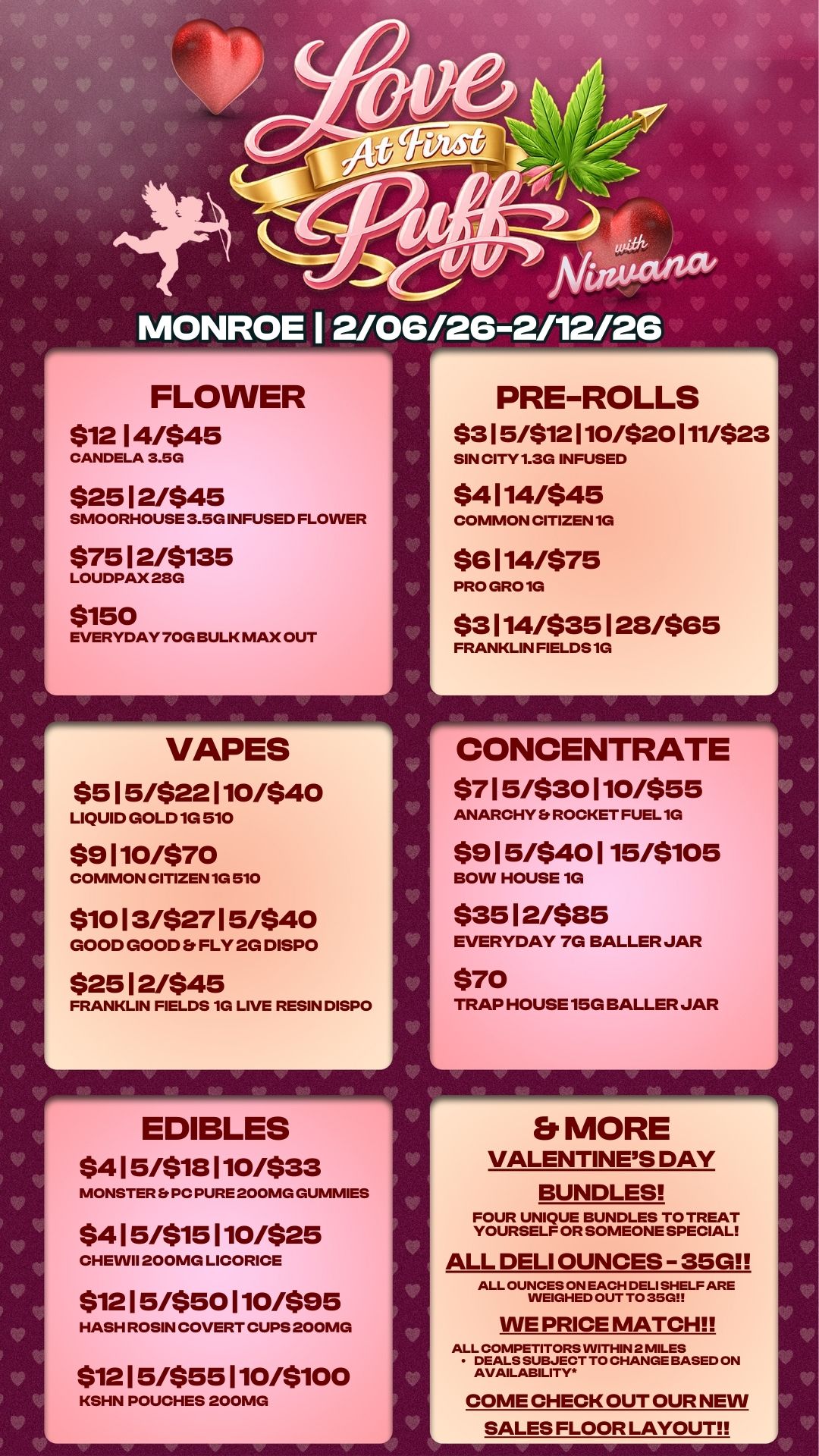 J MONROE 1 2/06126-2/12/26 FLOWER $12 14/$45 CANDELA 3.5G $25 12/$45 SMOORHOUSE 3.5G INFUSED FLOWER $75 12/$135 LOUDPAX 28G $150 EVERYDAY 70G BULK MAX OUT 17 VAPES $515/$22110/$40 LIQUID GOLD 1G 510 $9110/$70 COMMON CITIZEN 1G 510 $10 13/$27 15/$40 GOOD GOOD Er FLY 2G DISPO $25 12/$45 FRANKLIN FIELDS 1G LIVE RESIN DISPO EDIBLES $415/$18110/$33 MONSTER Er PC PURE 200MG GUMMIES $415/$15110/$25 CHEVVII 200MG LICORICE $12 15/$50 110/$95 HASH ROSIN COVERT CUPS 200MG $12 15/$55 110/$100 KSHN POUCHES 200MG PRE-ROLLS $315/$12110/$20111/$23 SIN CITY 1.3G INFUSED $4114/$45 COMMON CITIZEN 1G $6114/$75 PRO GRO 10 $3114/$35128/$65 FRANKLIN FIELDS 10 CONCENTRATE ... $715/$30110/$55 ANARCHY Et ROCKET FUEL 1G $915/$40115/$105 BOW HOUSE 1G $35 12/$85 EVERYDAY 7G BALLER JAR $70 TRAP HOUSE 15G BALLER JAR Et MORE VALENTINES DAY BUNDLES FOUR UNIQUE BUNDLES TO TREAT YOURSELF OR SOMEONE SPECIAL ALL DELI OUNCES - 35G ALL OUNCES ON EACH DELI SHELF ARE WEIGHED OUT TO 35GI WE PRICE MATCH ALL COMPETITORS WITHIN 2 MILES DEALS SUBJECT TO CHANGE BASED ON AVAILABILITY. COME CHECK OUT OUR NEW SALES FLOOR LAYOUT / 