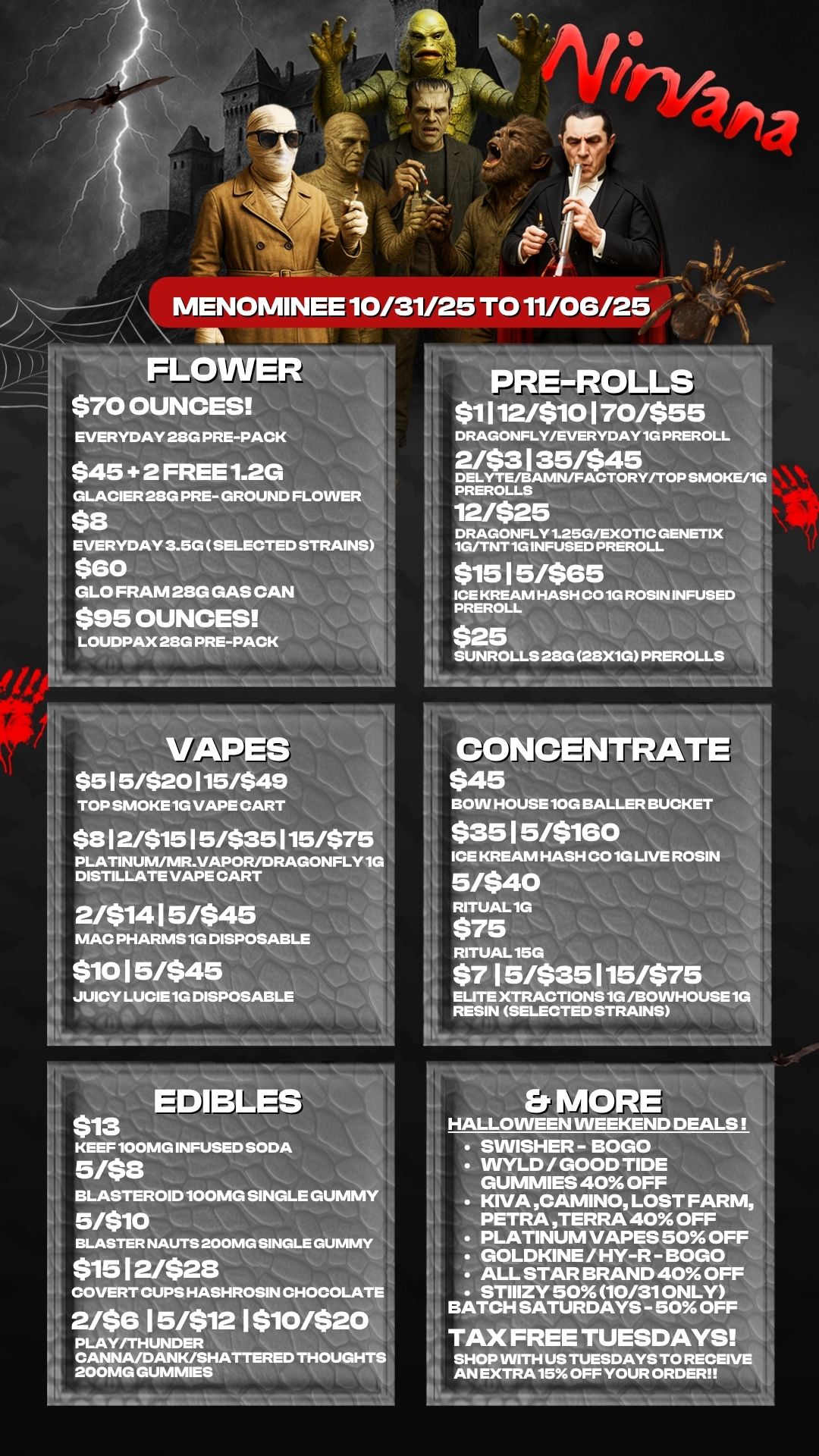 MENOMINEE 10/31/25 TO 11/06/25 FLOWER - - 14 $70 OUNCES it REVERYDAY 28G PRE-PACK $45 2 FRREE1.2G GLACIER 2SG PRE- GROUND FLOWE $8 EVERYDAY 3.5G SELECTED STRAINS 11 $60 GLO FRAM 28G GAS CAN $95 OUNCES -PACK PRE-ROLL $1112/$10170/$55 2/$3135/$45 DELYTE/BAMN/FACTORY/TOP SMOKE/1G PREROLLS 12/$25 DRAGONFLY 1.25G/EXOTIC GENETIX 1G/TNT 1G INFUSED PREROLL $1515/$65 ICE KREAM HASH CO 10 ROSIN INFUSED PREROLL $25 SUNROLLS 28G 28X1G PREROLLS VAPES $515/$20115/$49 TOP SMOKE 1G VAPE CART $812/$1515/$35115/$75 PLATINUM/MR.VAPOR/DRAGONFLY 1G DISTILLATE VAPE CART 2/$1415/$45 MAC PHARMS1G DISPOSABLE $1015/$45 JUICY LUCIE1G DISPOSABLE $13 KEEF 100MG INFUSED SODA 5/88 BLASTEROID 100MG SINGLE GUMMY 5/$10 BLASTER NAUTS 200MG SINGLE GUMMY $1512/$28 COVERT CUPS HASHROSIN CHOCOLATE 2/$615/$121$10/$20 PLAY/THUNDER CANNA/DANK/SHATTERED THOUGHTS 200MG GUMMIES m CONCENTRATE $45 BOW HOUSE 10G BALLER BUCKET $3515/$160 ICE KREAM HASH CO 1G LIVE ROSIN 5/$40 RITUAL 1G $75 RITUAL 15G $715/$35115/$75 ELITE XTRACTIONS 1G /BOWHOUSE 1G 1 RESIN SELECTED STRAINS I Et MORE HALLOWEEN WEEKEND DEAL SWISHER - BOGO VVYLD / GOOD TIDE GUMMIES 40 OFF KIVA CAMINO LOST FARM PETRA TERRA 40 OFF PLATINUM VAPES 50 OFF GOLDKINE / HY-R - BOGO ALL STAR BRAND 40 OFF STIIIZY 50 10/31 ONLY BATCH SATURDAYS - 50 OFF TAX FREE TUESDAYS SHOP WITH US TUESDAYS TO RECEIVE AN EXTRA 15. OFF YOUR ORDER / 